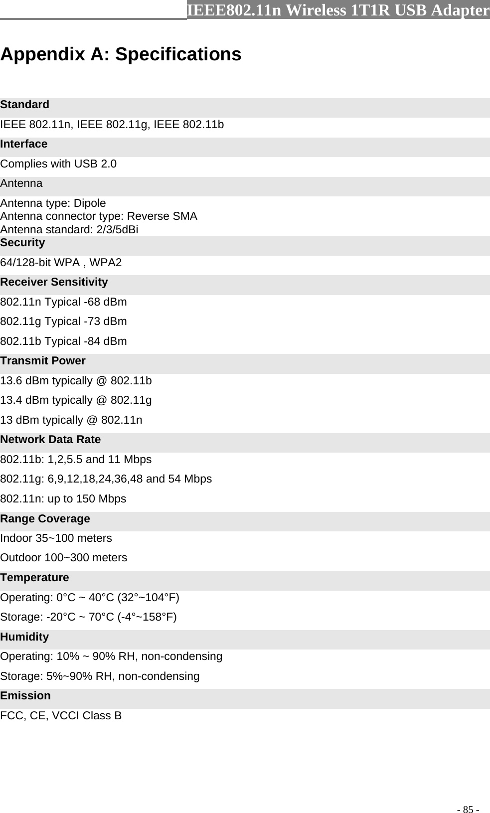                  IEEE802.11n Wireless 1T1R USB Adapter                                                                                          - 85 - Appendix A: Specifications  Standard IEEE 802.11n, IEEE 802.11g, IEEE 802.11b Interface Complies with USB 2.0 Antenna Antenna type: Dipole Antenna connector type: Reverse SMA Antenna standard: 2/3/5dBi Security 64/128-bit WPA , WPA2 Receiver Sensitivity 802.11n Typical -68 dBm   802.11g Typical -73 dBm   802.11b Typical -84 dBm Transmit Power 13.6 dBm typically @ 802.11b   13.4 dBm typically @ 802.11g   13 dBm typically @ 802.11n Network Data Rate 802.11b: 1,2,5.5 and 11 Mbps   802.11g: 6,9,12,18,24,36,48 and 54 Mbps   802.11n: up to 150 Mbps Range Coverage Indoor 35~100 meters Outdoor 100~300 meters Temperature Operating: 0°C ~ 40°C (32°~104°F) Storage: -20°C ~ 70°C (-4°~158°F) Humidity Operating: 10% ~ 90% RH, non-condensing Storage: 5%~90% RH, non-condensing Emission FCC, CE, VCCI Class B 