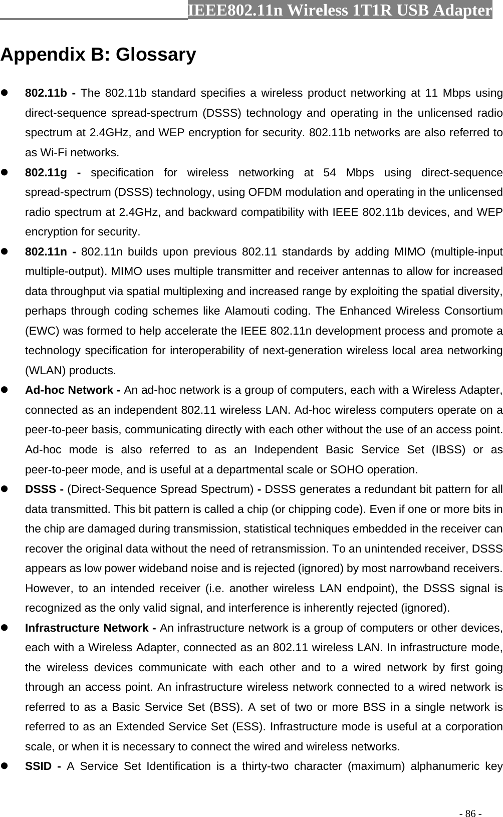                  IEEE802.11n Wireless 1T1R USB Adapter                                                                                          - 86 - Appendix B: Glossary z 802.11b - The 802.11b standard specifies a wireless product networking at 11 Mbps using direct-sequence spread-spectrum (DSSS) technology and operating in the unlicensed radio spectrum at 2.4GHz, and WEP encryption for security. 802.11b networks are also referred to as Wi-Fi networks. z 802.11g - specification for wireless networking at 54 Mbps using direct-sequence spread-spectrum (DSSS) technology, using OFDM modulation and operating in the unlicensed radio spectrum at 2.4GHz, and backward compatibility with IEEE 802.11b devices, and WEP encryption for security. z 802.11n - 802.11n builds upon previous 802.11 standards by adding MIMO (multiple-input multiple-output). MIMO uses multiple transmitter and receiver antennas to allow for increased data throughput via spatial multiplexing and increased range by exploiting the spatial diversity, perhaps through coding schemes like Alamouti coding. The Enhanced Wireless Consortium (EWC) was formed to help accelerate the IEEE 802.11n development process and promote a technology specification for interoperability of next-generation wireless local area networking (WLAN) products. z Ad-hoc Network - An ad-hoc network is a group of computers, each with a Wireless Adapter, connected as an independent 802.11 wireless LAN. Ad-hoc wireless computers operate on a peer-to-peer basis, communicating directly with each other without the use of an access point. Ad-hoc mode is also referred to as an Independent Basic Service Set (IBSS) or as peer-to-peer mode, and is useful at a departmental scale or SOHO operation. z DSSS - (Direct-Sequence Spread Spectrum) - DSSS generates a redundant bit pattern for all data transmitted. This bit pattern is called a chip (or chipping code). Even if one or more bits in the chip are damaged during transmission, statistical techniques embedded in the receiver can recover the original data without the need of retransmission. To an unintended receiver, DSSS appears as low power wideband noise and is rejected (ignored) by most narrowband receivers. However, to an intended receiver (i.e. another wireless LAN endpoint), the DSSS signal is recognized as the only valid signal, and interference is inherently rejected (ignored). z Infrastructure Network - An infrastructure network is a group of computers or other devices, each with a Wireless Adapter, connected as an 802.11 wireless LAN. In infrastructure mode, the wireless devices communicate with each other and to a wired network by first going through an access point. An infrastructure wireless network connected to a wired network is referred to as a Basic Service Set (BSS). A set of two or more BSS in a single network is referred to as an Extended Service Set (ESS). Infrastructure mode is useful at a corporation scale, or when it is necessary to connect the wired and wireless networks. z SSID - A Service Set Identification is a thirty-two character (maximum) alphanumeric key 