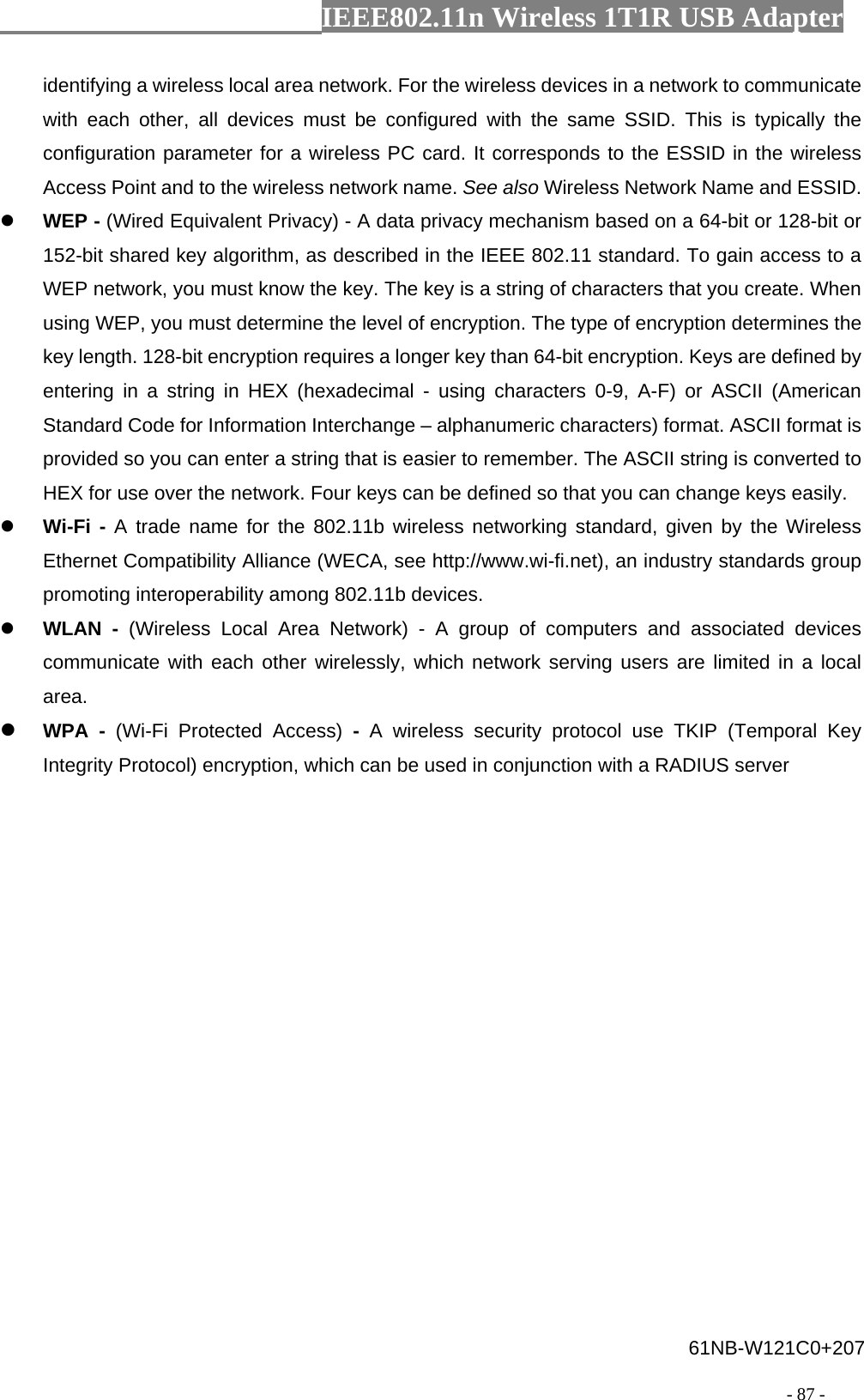                  IEEE802.11n Wireless 1T1R USB Adapter                                                                                          - 87 - identifying a wireless local area network. For the wireless devices in a network to communicate with each other, all devices must be configured with the same SSID. This is typically the configuration parameter for a wireless PC card. It corresponds to the ESSID in the wireless Access Point and to the wireless network name. See also Wireless Network Name and ESSID. z WEP - (Wired Equivalent Privacy) - A data privacy mechanism based on a 64-bit or 128-bit or 152-bit shared key algorithm, as described in the IEEE 802.11 standard. To gain access to a WEP network, you must know the key. The key is a string of characters that you create. When using WEP, you must determine the level of encryption. The type of encryption determines the key length. 128-bit encryption requires a longer key than 64-bit encryption. Keys are defined by entering in a string in HEX (hexadecimal - using characters 0-9, A-F) or ASCII (American Standard Code for Information Interchange – alphanumeric characters) format. ASCII format is provided so you can enter a string that is easier to remember. The ASCII string is converted to HEX for use over the network. Four keys can be defined so that you can change keys easily. z Wi-Fi - A trade name for the 802.11b wireless networking standard, given by the Wireless Ethernet Compatibility Alliance (WECA, see http://www.wi-fi.net), an industry standards group promoting interoperability among 802.11b devices. z WLAN - (Wireless Local Area Network) - A group of computers and associated devices communicate with each other wirelessly, which network serving users are limited in a local area. z WPA - (Wi-Fi Protected Access) -  A wireless security protocol use TKIP (Temporal Key Integrity Protocol) encryption, which can be used in conjunction with a RADIUS server 61NB-W121C0+207