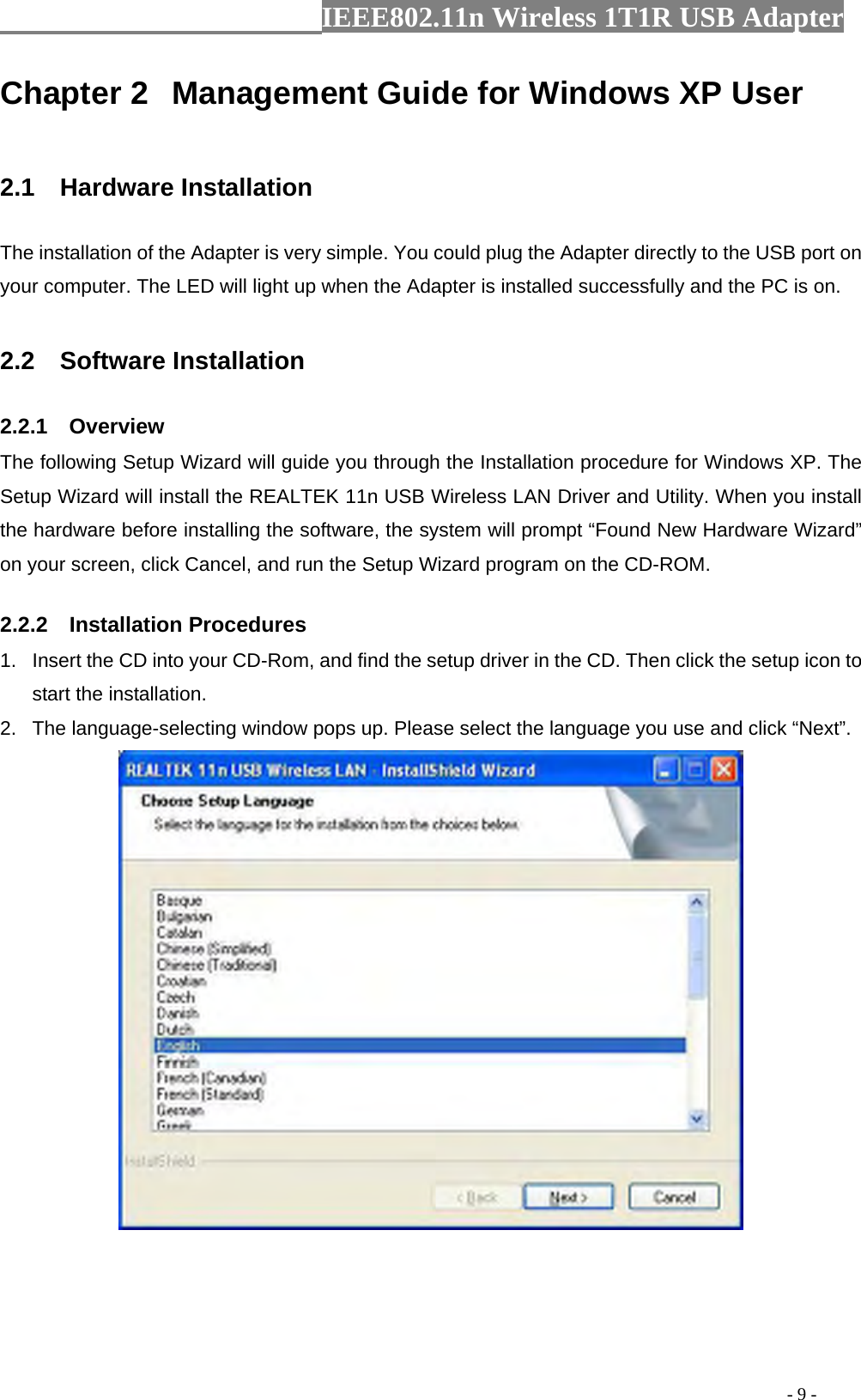                  IEEE802.11n Wireless 1T1R USB Adapter                                                                                          - 9 - Chapter 2  Management Guide for Windows XP User  2.1  Hardware Installation The installation of the Adapter is very simple. You could plug the Adapter directly to the USB port on your computer. The LED will light up when the Adapter is installed successfully and the PC is on.  2.2  Software Installation 2.2.1  Overview The following Setup Wizard will guide you through the Installation procedure for Windows XP. The Setup Wizard will install the REALTEK 11n USB Wireless LAN Driver and Utility. When you install the hardware before installing the software, the system will prompt “Found New Hardware Wizard” on your screen, click Cancel, and run the Setup Wizard program on the CD-ROM. 2.2.2  Installation Procedures 1.  Insert the CD into your CD-Rom, and find the setup driver in the CD. Then click the setup icon to start the installation. 2.  The language-selecting window pops up. Please select the language you use and click “Next”.    