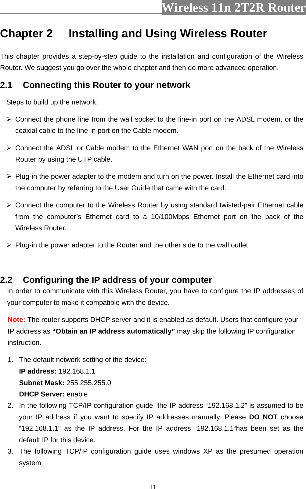                          Wireless 11n 2T2R Router   11Chapter 2 Installing and Using Wireless Router This chapter provides a step-by-step guide to the installation and configuration of the Wireless Router. We suggest you go over the whole chapter and then do more advanced operation. 2.1  Connecting this Router to your network Steps to build up the network:  Connect the phone line from the wall socket to the line-in port on the ADSL modem, or the coaxial cable to the line-in port on the Cable modem.    Connect the ADSL or Cable modem to the Ethernet WAN port on the back of the Wireless Router by using the UTP cable.     Plug-in the power adapter to the modem and turn on the power. Install the Ethernet card into the computer by referring to the User Guide that came with the card.  Connect the computer to the Wireless Router by using standard twisted-pair Ethernet cable from the computer’s Ethernet card to a 10/100Mbps Ethernet port on the back of the Wireless Router.     Plug-in the power adapter to the Router and the other side to the wall outlet.  2.2  Configuring the IP address of your computer In order to communicate with this Wireless Router, you have to configure the IP addresses of your computer to make it compatible with the device.   Note: The router supports DHCP server and it is enabled as default. Users that configure your IP address as “Obtain an IP address automatically” may skip the following IP configuration instruction.   1.  The default network setting of the device:  IP address: 192.168.1.1  Subnet Mask: 255.255.255.0  DHCP Server: enable 2.  In the following TCP/IP configuration guide, the IP address “192.168.1.2” is assumed to be your IP address if you want to specify IP addresses manually. Please DO NOT choose “192.168.1.1” as the IP address. For the IP address “192.168.1.1“has been set as the default IP for this device.   3.  The following TCP/IP configuration guide uses windows XP as the presumed operation system. 