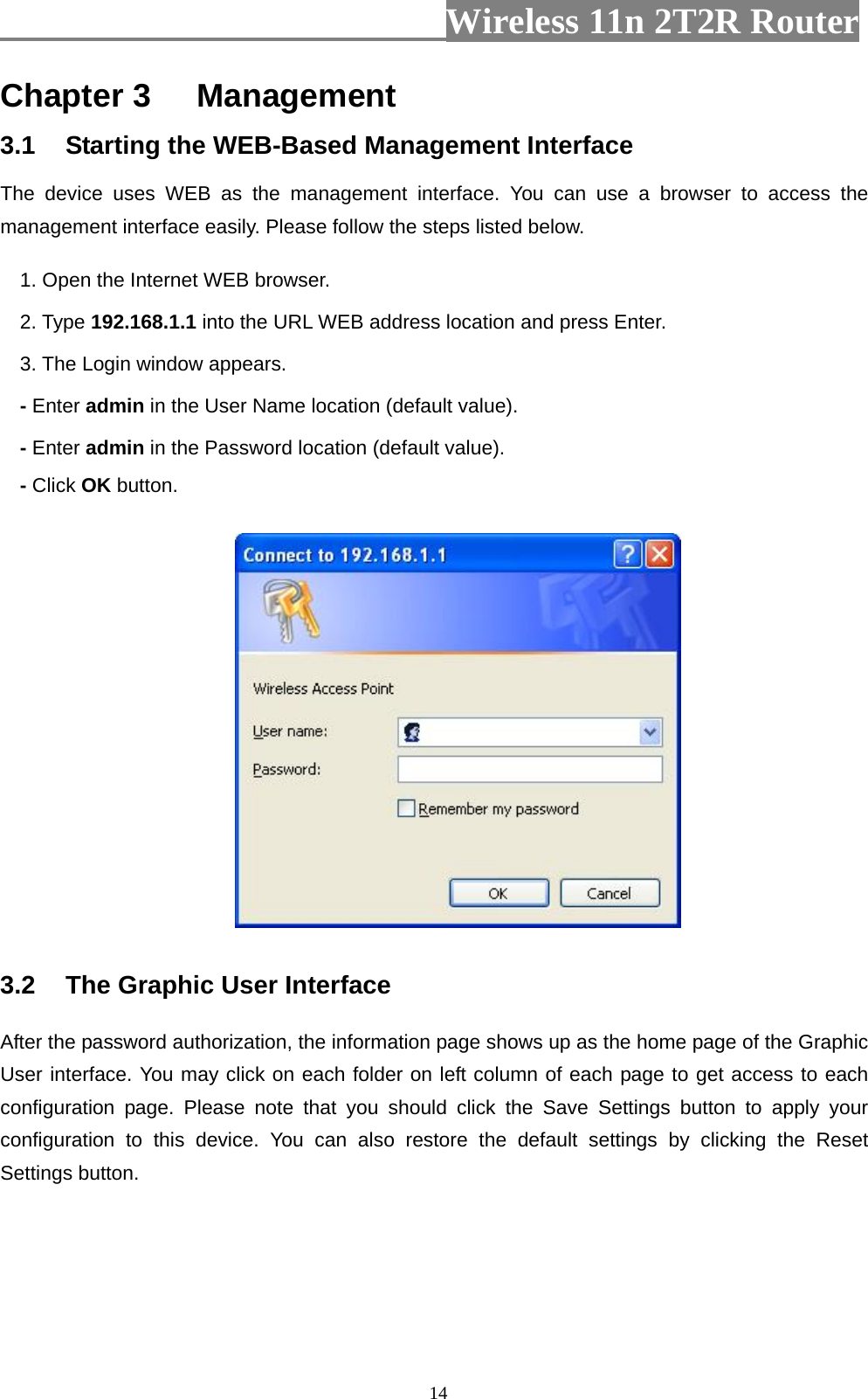                         Wireless 11n 2T2R Router   14Chapter 3 Management 3.1  Starting the WEB-Based Management Interface The device uses WEB as the management interface. You can use a browser to access the management interface easily. Please follow the steps listed below. 1. Open the Internet WEB browser. 2. Type 192.168.1.1 into the URL WEB address location and press Enter. 3. The Login window appears. - Enter admin in the User Name location (default value). - Enter admin in the Password location (default value). - Click OK button.  3.2  The Graphic User Interface After the password authorization, the information page shows up as the home page of the Graphic User interface. You may click on each folder on left column of each page to get access to each configuration page. Please note that you should click the Save Settings button to apply your configuration to this device. You can also restore the default settings by clicking the Reset Settings button.   