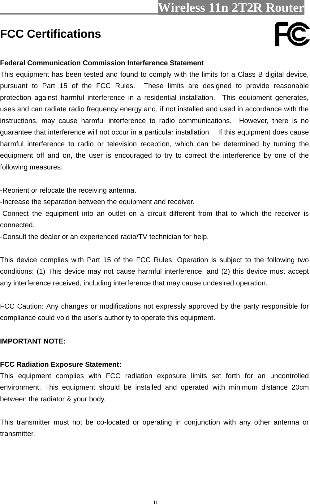                         Wireless 11n 2T2R Router   iiFCC Certifications  Federal Communication Commission Interference Statement This equipment has been tested and found to comply with the limits for a Class B digital device, pursuant to Part 15 of the FCC Rules.  These limits are designed to provide reasonable protection against harmful interference in a residential installation.  This equipment generates, uses and can radiate radio frequency energy and, if not installed and used in accordance with the instructions, may cause harmful interference to radio communications.  However, there is no guarantee that interference will not occur in a particular installation.    If this equipment does cause harmful interference to radio or television reception, which can be determined by turning the equipment off and on, the user is encouraged to try to correct the interference by one of the following measures:  -Reorient or relocate the receiving antenna. -Increase the separation between the equipment and receiver. -Connect the equipment into an outlet on a circuit different from that to which the receiver is connected. -Consult the dealer or an experienced radio/TV technician for help.  This device complies with Part 15 of the FCC Rules. Operation is subject to the following two conditions: (1) This device may not cause harmful interference, and (2) this device must accept any interference received, including interference that may cause undesired operation.  FCC Caution: Any changes or modifications not expressly approved by the party responsible for compliance could void the user&apos;s authority to operate this equipment.  IMPORTANT NOTE:  FCC Radiation Exposure Statement: This equipment complies with FCC radiation exposure limits set forth for an uncontrolled environment. This equipment should be installed and operated with minimum distance 20cm between the radiator &amp; your body.  This transmitter must not be co-located or operating in conjunction with any other antenna or transmitter.    