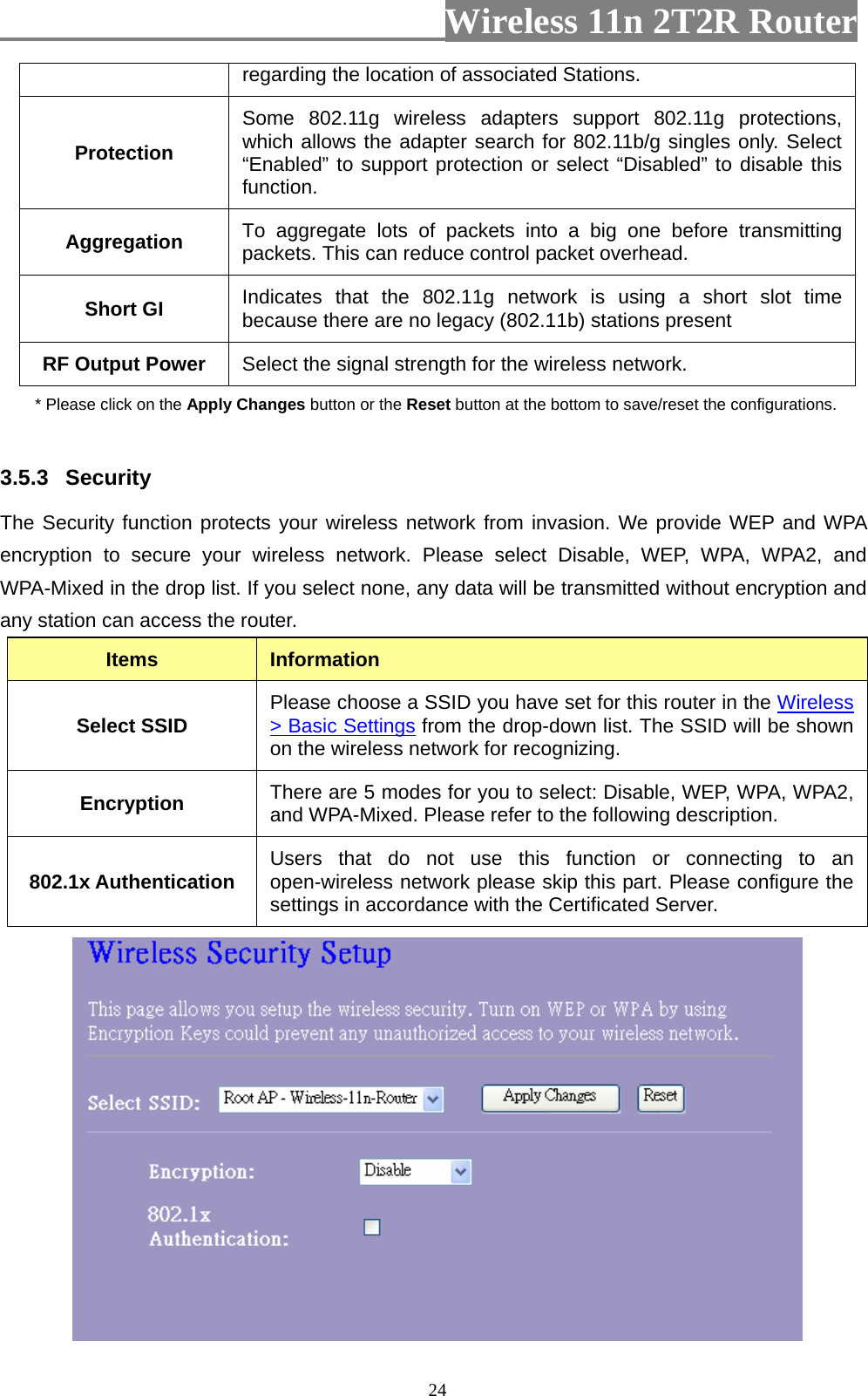                         Wireless 11n 2T2R Router   24regarding the location of associated Stations. Protection Some 802.11g wireless adapters support 802.11g protections, which allows the adapter search for 802.11b/g singles only. Select “Enabled” to support protection or select “Disabled” to disable this function. Aggregation  To aggregate lots of packets into a big one before transmitting packets. This can reduce control packet overhead.   Short GI  Indicates that the 802.11g network is using a short slot time because there are no legacy (802.11b) stations present RF Output Power  Select the signal strength for the wireless network. * Please click on the Apply Changes button or the Reset button at the bottom to save/reset the configurations.  3.5.3  Security The Security function protects your wireless network from invasion. We provide WEP and WPA encryption to secure your wireless network. Please select Disable, WEP, WPA, WPA2, and WPA-Mixed in the drop list. If you select none, any data will be transmitted without encryption and any station can access the router. Items  Information Select SSID  Please choose a SSID you have set for this router in the Wireless &gt; Basic Settings from the drop-down list. The SSID will be shown on the wireless network for recognizing. Encryption  There are 5 modes for you to select: Disable, WEP, WPA, WPA2, and WPA-Mixed. Please refer to the following description. 802.1x Authentication  Users that do not use this function or connecting to an open-wireless network please skip this part. Please configure the settings in accordance with the Certificated Server.  