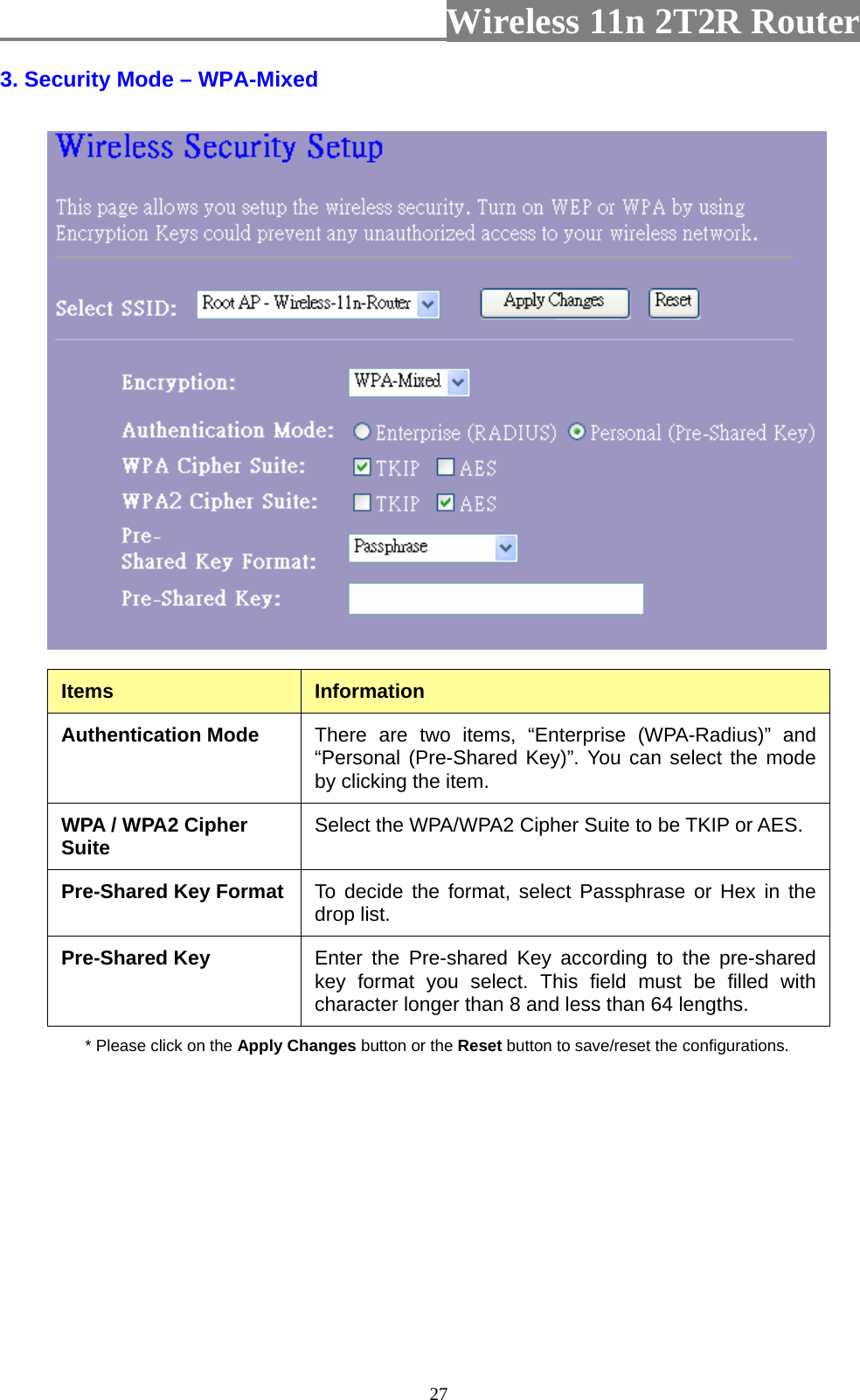                         Wireless 11n 2T2R Router   273. Security Mode – WPA-Mixed  Items  Information Authentication Mode  There are two items, “Enterprise (WPA-Radius)” and “Personal (Pre-Shared Key)”. You can select the mode by clicking the item. WPA / WPA2 Cipher Suite  Select the WPA/WPA2 Cipher Suite to be TKIP or AES. Pre-Shared Key Format  To decide the format, select Passphrase or Hex in the drop list. Pre-Shared Key  Enter the Pre-shared Key according to the pre-shared key format you select. This field must be filled with character longer than 8 and less than 64 lengths. * Please click on the Apply Changes button or the Reset button to save/reset the configurations.  