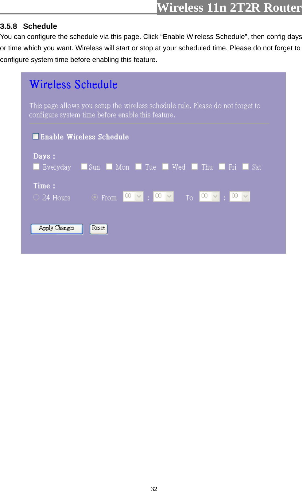                         Wireless 11n 2T2R Router   323.5.8  Schedule You can configure the schedule via this page. Click “Enable Wireless Schedule”, then config days or time which you want. Wireless will start or stop at your scheduled time. Please do not forget to configure system time before enabling this feature.   