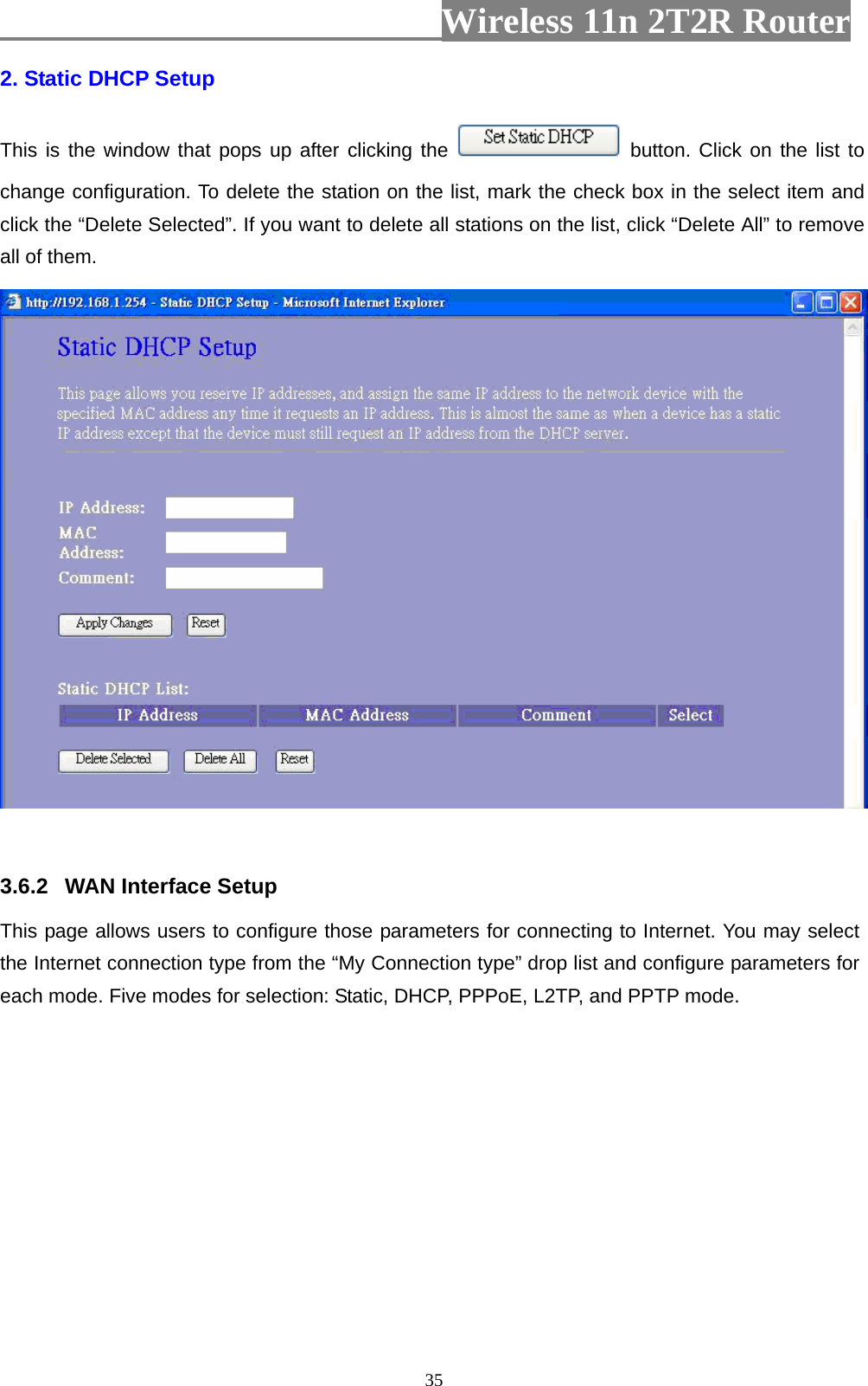                         Wireless 11n 2T2R Router   352. Static DHCP Setup This is the window that pops up after clicking the   button. Click on the list to change configuration. To delete the station on the list, mark the check box in the select item and click the “Delete Selected”. If you want to delete all stations on the list, click “Delete All” to remove all of them.   3.6.2  WAN Interface Setup This page allows users to configure those parameters for connecting to Internet. You may select the Internet connection type from the “My Connection type” drop list and configure parameters for each mode. Five modes for selection: Static, DHCP, PPPoE, L2TP, and PPTP mode. 