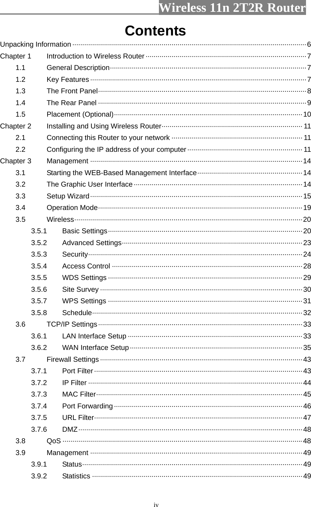                         Wireless 11n 2T2R Router   ivContents Unpacking Information······················································································································6 Chapter 1  Introduction to Wireless Router ·················································································7 1.1 General Description···································································································7 1.2 Key Features ·············································································································7 1.3  The Front Panel·········································································································8 1.4  The Rear Panel ·········································································································9 1.5 Placement (Optional)·······························································································10 Chapter 2  Installing and Using Wireless Router······································································· 11 2.1  Connecting this Router to your network ·································································· 11 2.2  Configuring the IP address of your computer·························································· 11 Chapter 3  Management ···········································································································14 3.1  Starting the WEB-Based Management Interface·····················································14 3.2  The Graphic User Interface ·····················································································14 3.3 Setup Wizard···········································································································15 3.4 Operation Mode·······································································································19 3.5 Wireless···················································································································20 3.5.1 Basic Settings··································································································20 3.5.2 Advanced Settings···························································································23 3.5.3 Security············································································································24 3.5.4 Access Control ································································································28 3.5.5 WDS Settings ··································································································29 3.5.6 Site Survey ······································································································30 3.5.7 WPS Settings ··································································································31 3.5.8 Schedule··········································································································32 3.6 TCP/IP Settings·······································································································33 3.6.1  LAN Interface Setup ························································································33 3.6.2  WAN Interface Setup·······················································································35 3.7 Firewall Settings······································································································43 3.7.1 Port Filter·········································································································43 3.7.2 IP Filter ············································································································44 3.7.3 MAC Filter········································································································45 3.7.4 Port Forwarding·······························································································46 3.7.5 URL Filter·········································································································47 3.7.6 DMZ·················································································································48 3.8 QoS ·························································································································48 3.9 Management ···········································································································49 3.9.1 Status···············································································································49 3.9.2 Statistics ··········································································································49 