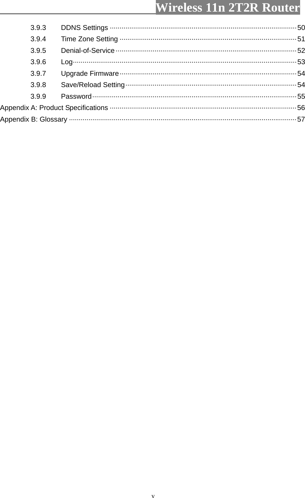                         Wireless 11n 2T2R Router   v3.9.3 DDNS Settings ································································································50 3.9.4  Time Zone Setting ···························································································51 3.9.5 Denial-of-Service·····························································································52 3.9.6 Log···················································································································53 3.9.7 Upgrade Firmware···························································································54 3.9.8 Save/Reload Setting························································································54 3.9.9 Password·········································································································55 Appendix A: Product Specifications ································································································56 Appendix B: Glossary ·····················································································································57  