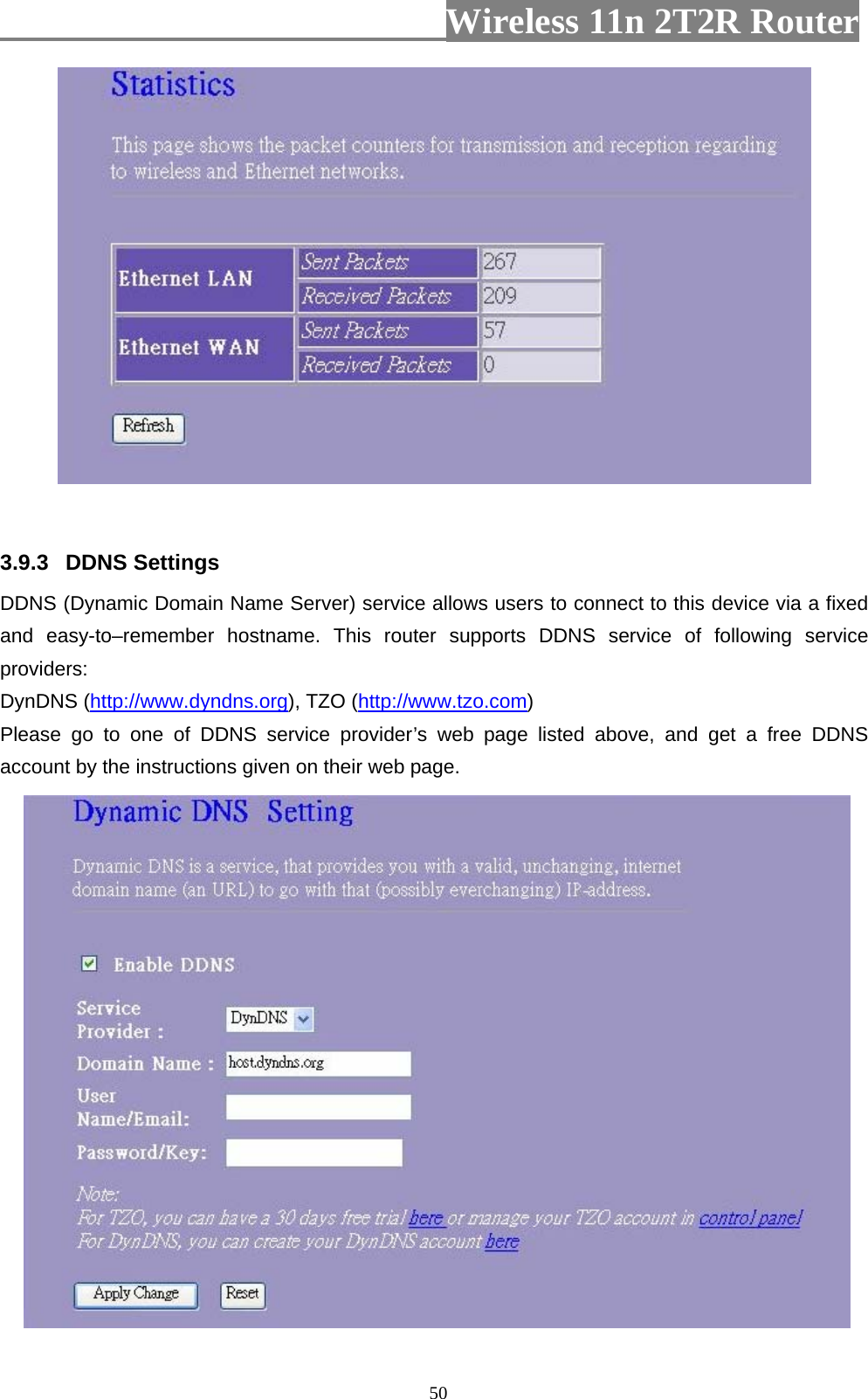                         Wireless 11n 2T2R Router   50  3.9.3  DDNS Settings   DDNS (Dynamic Domain Name Server) service allows users to connect to this device via a fixed and easy-to–remember hostname. This router supports DDNS service of following service providers: DynDNS (http://www.dyndns.org), TZO (http://www.tzo.com) Please go to one of DDNS service provider’s web page listed above, and get a free DDNS account by the instructions given on their web page.  