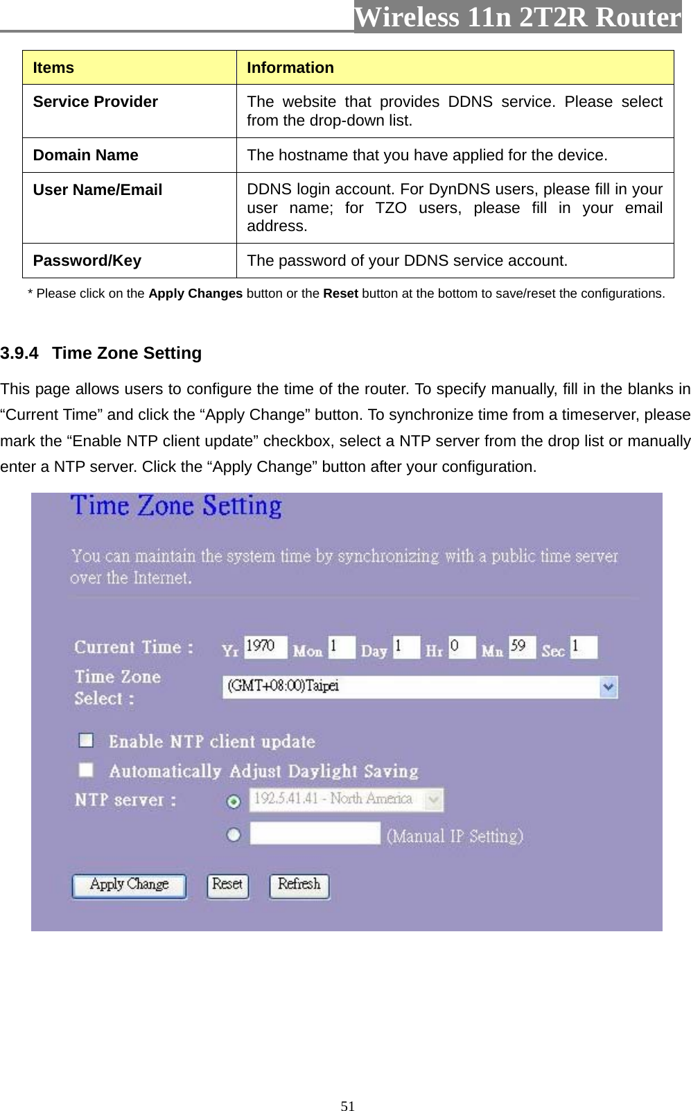                         Wireless 11n 2T2R Router   51Items  Information Service Provider  The website that provides DDNS service. Please select from the drop-down list. Domain Name  The hostname that you have applied for the device. User Name/Email  DDNS login account. For DynDNS users, please fill in your user name; for TZO users, please fill in your email address. Password/Key  The password of your DDNS service account. * Please click on the Apply Changes button or the Reset button at the bottom to save/reset the configurations.  3.9.4  Time Zone Setting   This page allows users to configure the time of the router. To specify manually, fill in the blanks in “Current Time” and click the “Apply Change” button. To synchronize time from a timeserver, please mark the “Enable NTP client update” checkbox, select a NTP server from the drop list or manually enter a NTP server. Click the “Apply Change” button after your configuration.       