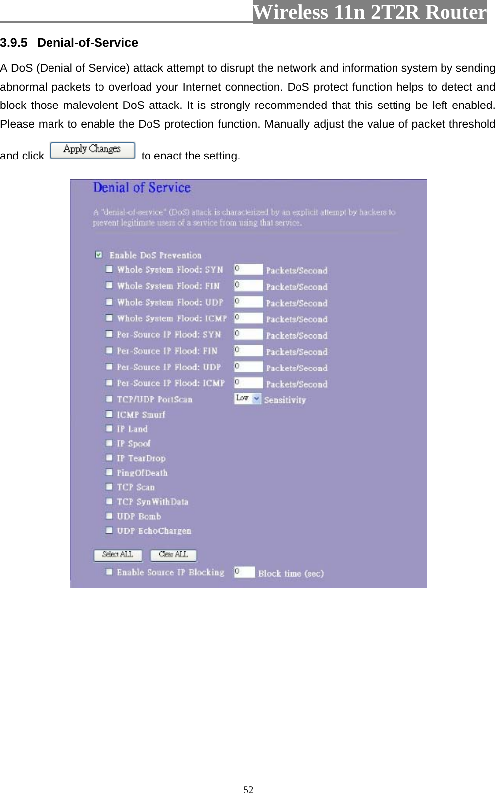                         Wireless 11n 2T2R Router   523.9.5  Denial-of-Service A DoS (Denial of Service) attack attempt to disrupt the network and information system by sending abnormal packets to overload your Internet connection. DoS protect function helps to detect and block those malevolent DoS attack. It is strongly recommended that this setting be left enabled. Please mark to enable the DoS protection function. Manually adjust the value of packet threshold and click    to enact the setting.    