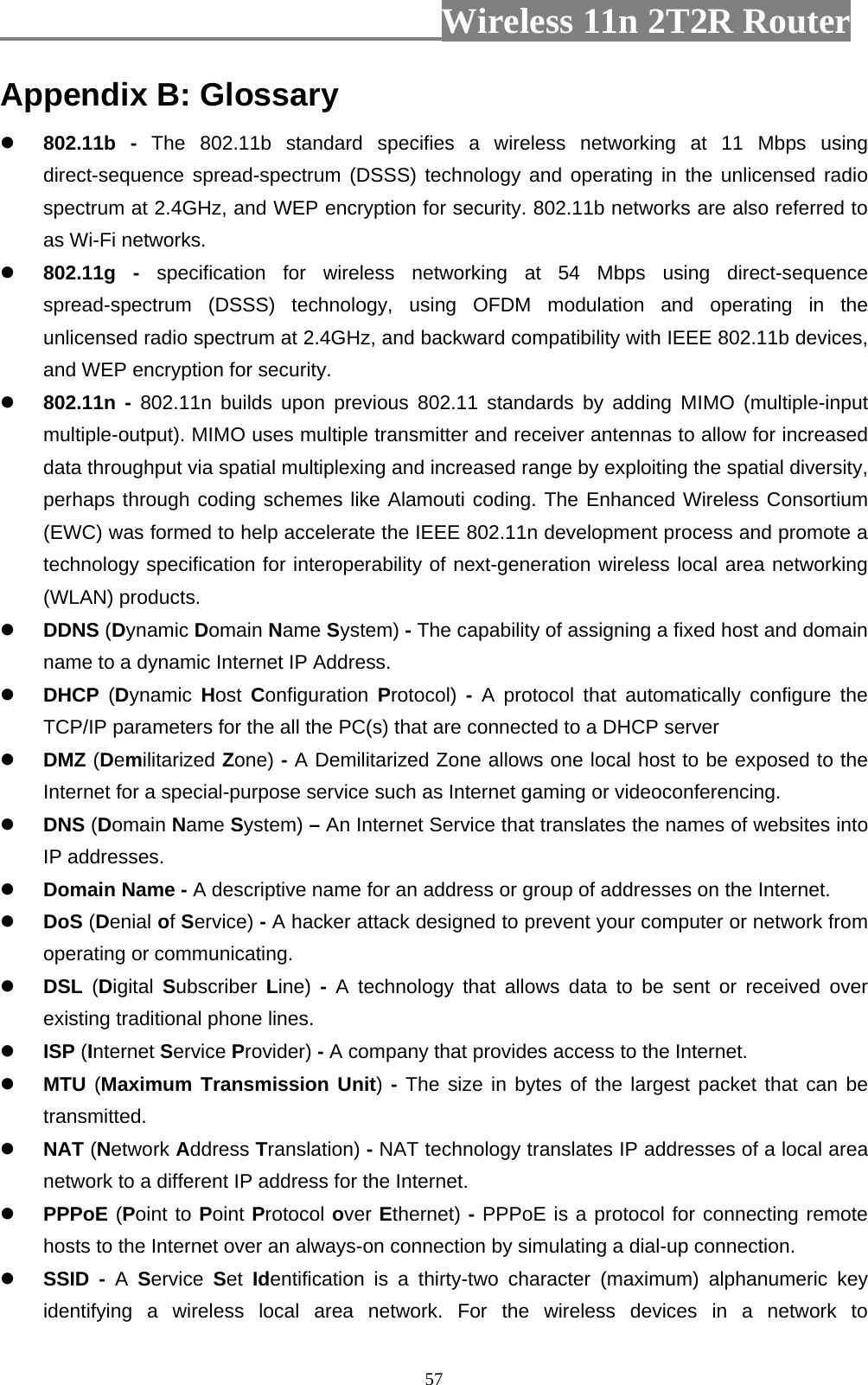                         Wireless 11n 2T2R Router   57Appendix B: Glossary  802.11b - The 802.11b standard specifies a wireless networking at 11 Mbps using direct-sequence spread-spectrum (DSSS) technology and operating in the unlicensed radio spectrum at 2.4GHz, and WEP encryption for security. 802.11b networks are also referred to as Wi-Fi networks.  802.11g - specification for wireless networking at 54 Mbps using direct-sequence spread-spectrum (DSSS) technology, using OFDM modulation and operating in the unlicensed radio spectrum at 2.4GHz, and backward compatibility with IEEE 802.11b devices, and WEP encryption for security.  802.11n - 802.11n builds upon previous 802.11 standards by adding MIMO (multiple-input multiple-output). MIMO uses multiple transmitter and receiver antennas to allow for increased data throughput via spatial multiplexing and increased range by exploiting the spatial diversity, perhaps through coding schemes like Alamouti coding. The Enhanced Wireless Consortium (EWC) was formed to help accelerate the IEEE 802.11n development process and promote a technology specification for interoperability of next-generation wireless local area networking (WLAN) products.  DDNS (Dynamic Domain Name System) - The capability of assigning a fixed host and domain name to a dynamic Internet IP Address.  DHCP  (Dynamic  Host  Configuration  Protocol)  -  A protocol that automatically configure the TCP/IP parameters for the all the PC(s) that are connected to a DHCP server  DMZ (Demilitarized Zone) - A Demilitarized Zone allows one local host to be exposed to the Internet for a special-purpose service such as Internet gaming or videoconferencing.  DNS (Domain Name System) – An Internet Service that translates the names of websites into IP addresses.  Domain Name - A descriptive name for an address or group of addresses on the Internet.  DoS (Denial of Service) - A hacker attack designed to prevent your computer or network from operating or communicating.  DSL  (Digital  Subscriber Line)  -  A technology that allows data to be sent or received over existing traditional phone lines.  ISP (Internet Service Provider) - A company that provides access to the Internet.  MTU (Maximum Transmission Unit) - The size in bytes of the largest packet that can be transmitted.  NAT (Network Address Translation) - NAT technology translates IP addresses of a local area network to a different IP address for the Internet.  PPPoE (Point to Point Protocol over Ethernet) - PPPoE is a protocol for connecting remote hosts to the Internet over an always-on connection by simulating a dial-up connection.  SSID - A  Service  Set  Identification is a thirty-two character (maximum) alphanumeric key identifying a wireless local area network. For the wireless devices in a network to 