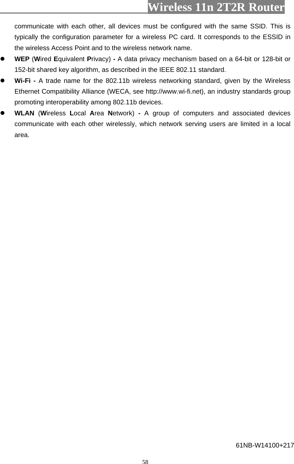                         Wireless 11n 2T2R Router   58communicate with each other, all devices must be configured with the same SSID. This is typically the configuration parameter for a wireless PC card. It corresponds to the ESSID in the wireless Access Point and to the wireless network name.  WEP (Wired Equivalent Privacy) - A data privacy mechanism based on a 64-bit or 128-bit or 152-bit shared key algorithm, as described in the IEEE 802.11 standard.  Wi-Fi - A trade name for the 802.11b wireless networking standard, given by the Wireless Ethernet Compatibility Alliance (WECA, see http://www.wi-fi.net), an industry standards group promoting interoperability among 802.11b devices.  WLAN  (Wireless  Local  Area  Network)  -  A group of computers and associated devices communicate with each other wirelessly, which network serving users are limited in a local area. 61NB-W14100+217 