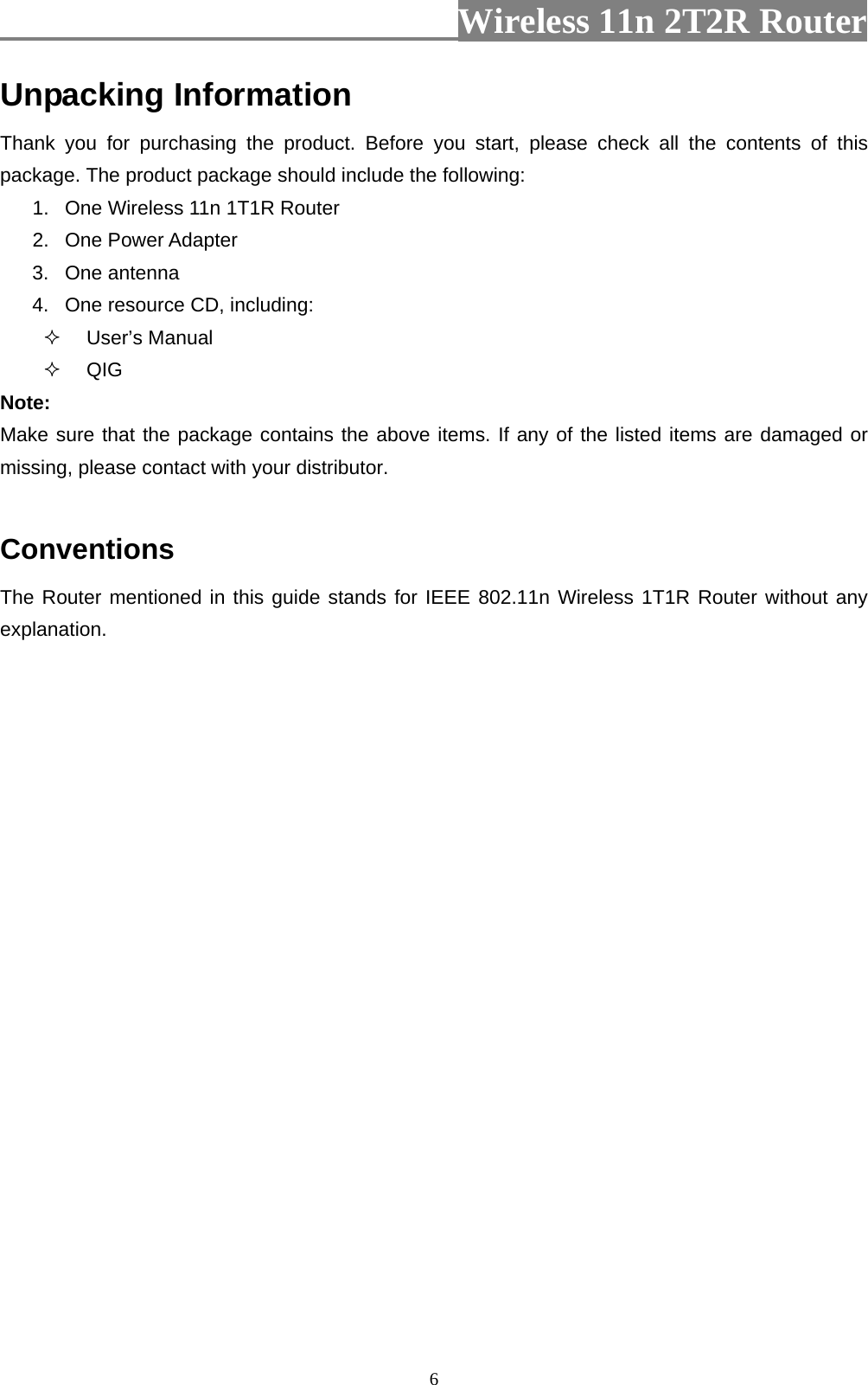                          Wireless 11n 2T2R Router   6Unpacking Information Thank you for purchasing the product. Before you start, please check all the contents of this package. The product package should include the following: 1.  One Wireless 11n 1T1R Router 2. One Power Adapter 3. One antenna 4.  One resource CD, including:  User’s Manual  QIG Note: Make sure that the package contains the above items. If any of the listed items are damaged or missing, please contact with your distributor.  Conventions The Router mentioned in this guide stands for IEEE 802.11n Wireless 1T1R Router without any explanation. 