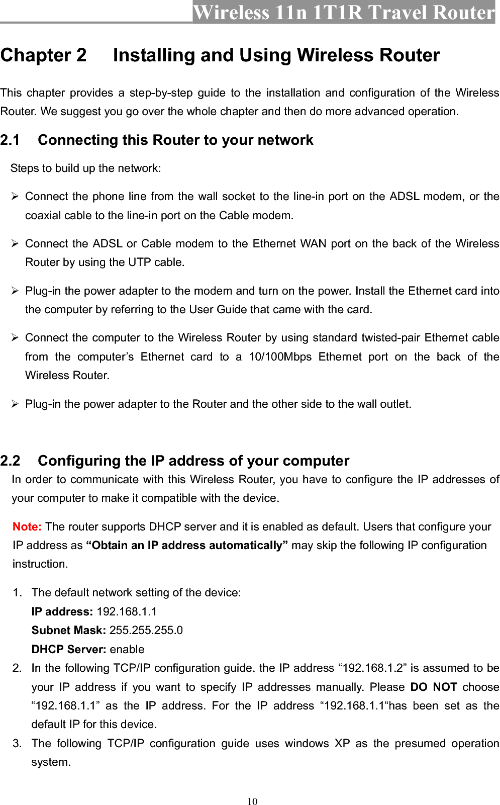 Wireless 11n 1T1R Travel Router 10Chapter 2 Installing and Using Wireless Router This chapter provides a step-by-step guide to the installation and configuration of the Wireless Router. We suggest you go over the whole chapter and then do more advanced operation. 2.1 Connecting this Router to your network Steps to build up the network: ¾ Connect the phone line from the wall socket to the line-in port on the ADSL modem, or the coaxial cable to the line-in port on the Cable modem.   ¾ Connect the ADSL or Cable modem to the Ethernet WAN port on the back of the Wireless Router by using the UTP cable.   ¾  Plug-in the power adapter to the modem and turn on the power. Install the Ethernet card into the computer by referring to the User Guide that came with the card. ¾  Connect the computer to the Wireless Router by using standard twisted-pair Ethernet cable from the computer’s Ethernet card to a 10/100Mbps Ethernet port on the back of the Wireless Router.   ¾  Plug-in the power adapter to the Router and the other side to the wall outlet. 2.2 Configuring the IP address of your computer In order to communicate with this Wireless Router, you have to configure the IP addresses of your computer to make it compatible with the device.   Note: The router supports DHCP server and it is enabled as default. Users that configure your IP address as “Obtain an IP address automatically” may skip the following IP configuration instruction. 1.  The default network setting of the device: IP address: 192.168.1.1 Subnet Mask: 255.255.255.0 DHCP Server: enable2.  In the following TCP/IP configuration guide, the IP address “192.168.1.2” is assumed to be your IP address if you want to specify IP addresses manually. Please DO NOT choose “192.168.1.1” as the IP address. For the IP address “192.168.1.1“has been set as the default IP for this device.   3.  The following TCP/IP configuration guide uses windows XP as the presumed operation system. 