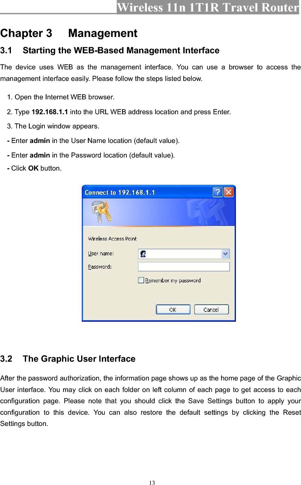 Wireless 11n 1T1R Travel Router 13Chapter 3 Management3.1 Starting the WEB-Based Management Interface The device uses WEB as the management interface. You can use a browser to access the management interface easily. Please follow the steps listed below. 1. Open the Internet WEB browser. 2. Type 192.168.1.1 into the URL WEB address location and press Enter. 3. The Login window appears. - Enter admin in the User Name location (default value). - Enter admin in the Password location (default value). -Click OK button. 3.2 The Graphic User Interface After the password authorization, the information page shows up as the home page of the Graphic User interface. You may click on each folder on left column of each page to get access to each configuration page. Please note that you should click the Save Settings button to apply your configuration to this device. You can also restore the default settings by clicking the Reset Settings button. 