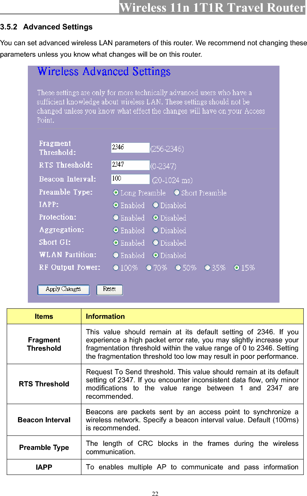 Wireless 11n 1T1R Travel Router 223.5.2 Advanced Settings You can set advanced wireless LAN parameters of this router. We recommend not changing these parameters unless you know what changes will be on this router. Items InformationFragmentThresholdThis value should remain at its default setting of 2346. If you experience a high packet error rate, you may slightly increase your fragmentation threshold within the value range of 0 to 2346. Setting the fragmentation threshold too low may result in poor performance. RTS Threshold Request To Send threshold. This value should remain at its default setting of 2347. If you encounter inconsistent data flow, only minor modifications to the value range between 1 and 2347 are recommended.  Beacon Interval Beacons are packets sent by an access point to synchronize a wireless network. Specify a beacon interval value. Default (100ms) is recommended.   Preamble Type  The length of CRC blocks in the frames during the wireless communication.IAPP To enables multiple AP to communicate and pass information 