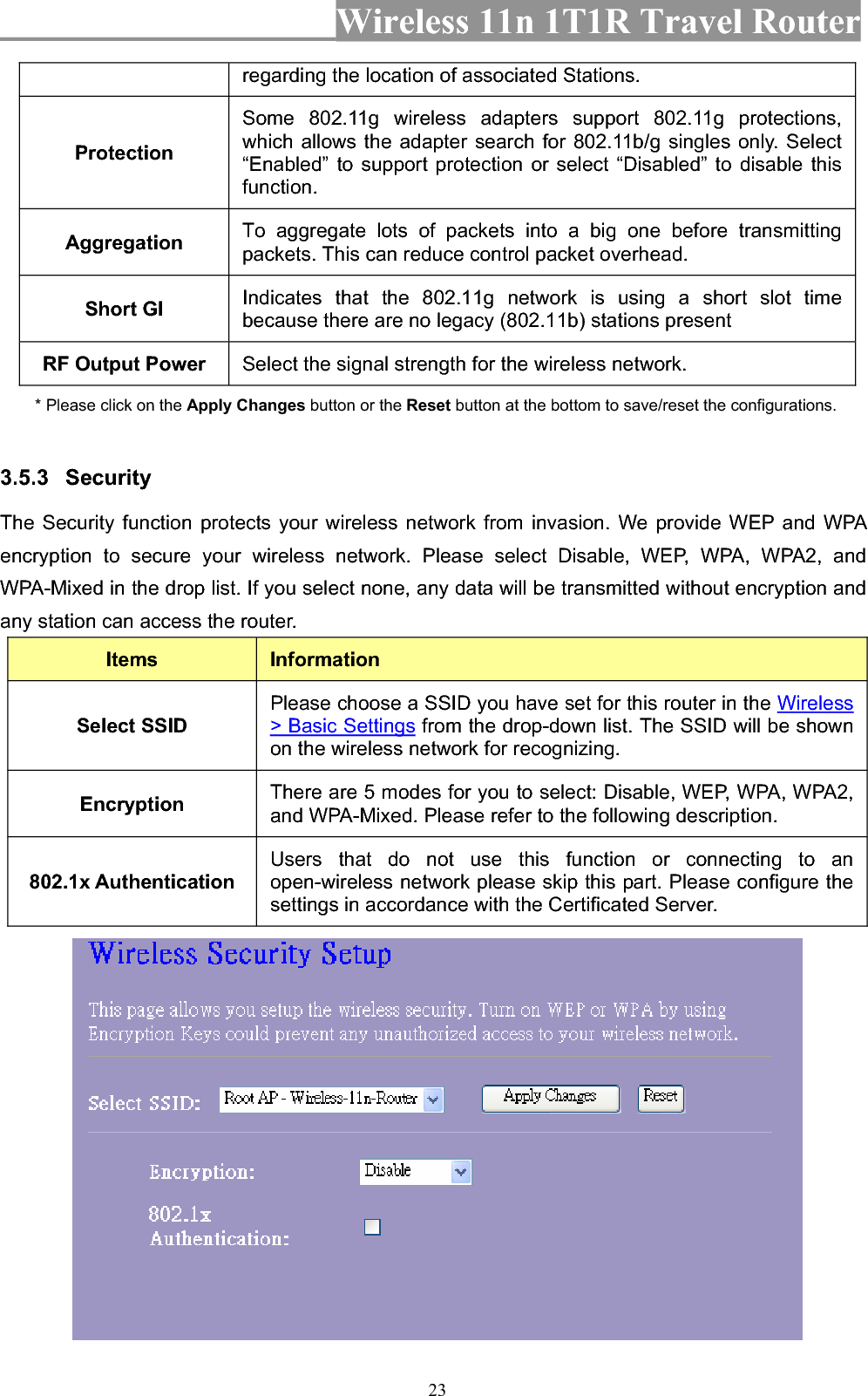 Wireless 11n 1T1R Travel Router 23regarding the location of associated Stations. Protection Some 802.11g wireless adapters support 802.11g protections, which allows the adapter search for 802.11b/g singles only. Select “Enabled” to support protection or select “Disabled” to disable this function.Aggregation  To aggregate lots of packets into a big one before transmitting packets. This can reduce control packet overhead.   Short GI  Indicates that the 802.11g network is using a short slot time because there are no legacy (802.11b) stations present RF Output Power  Select the signal strength for the wireless network. * Please click on the Apply Changes button or the Reset button at the bottom to save/reset the configurations. 3.5.3 Security The Security function protects your wireless network from invasion. We provide WEP and WPA encryption to secure your wireless network. Please select Disable, WEP, WPA, WPA2, and WPA-Mixed in the drop list. If you select none, any data will be transmitted without encryption and any station can access the router. Items InformationSelect SSID Please choose a SSID you have set for this router in the Wireless&gt; Basic Settings from the drop-down list. The SSID will be shown on the wireless network for recognizing. Encryption  There are 5 modes for you to select: Disable, WEP, WPA, WPA2, and WPA-Mixed. Please refer to the following description. 802.1x Authentication Users that do not use this function or connecting to an open-wireless network please skip this part. Please configure the settings in accordance with the Certificated Server. 