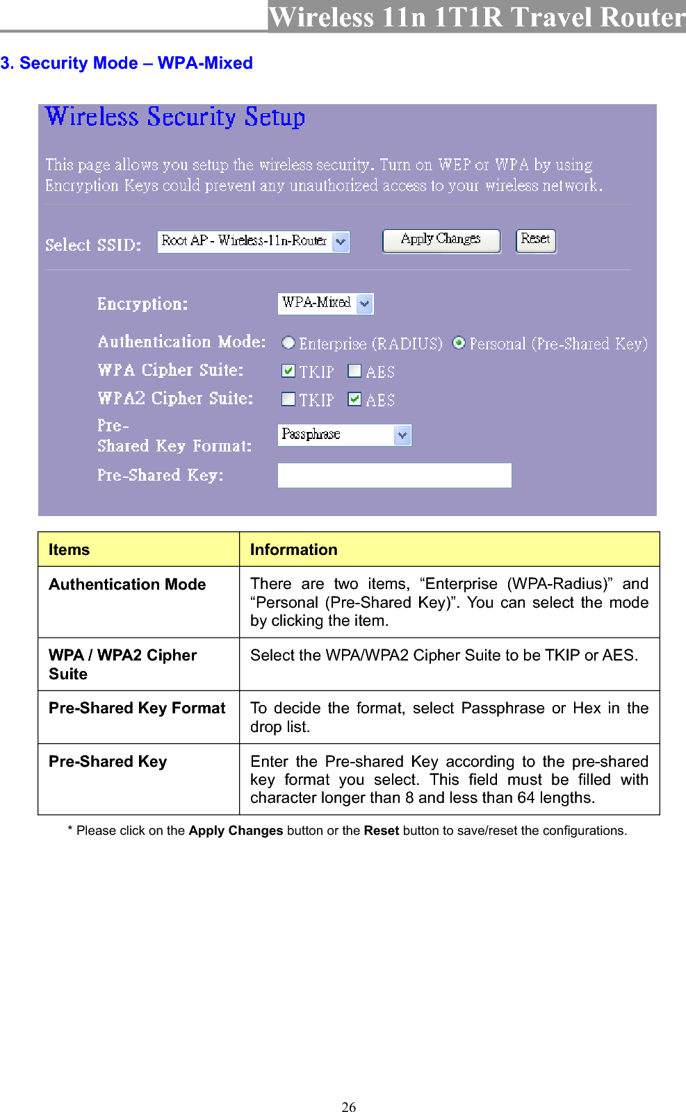 Wireless 11n 1T1R Travel Router 263. Security Mode – WPA-Mixed Items InformationAuthentication Mode  There are two items, “Enterprise (WPA-Radius)” and “Personal (Pre-Shared Key)”. You can select the mode by clicking the item. WPA / WPA2 Cipher SuiteSelect the WPA/WPA2 Cipher Suite to be TKIP or AES. Pre-Shared Key Format  To decide the format, select Passphrase or Hex in the drop list. Pre-Shared Key  Enter the Pre-shared Key according to the pre-shared key format you select. This field must be filled with character longer than 8 and less than 64 lengths. * Please click on the Apply Changes button or the Reset button to save/reset the configurations. 