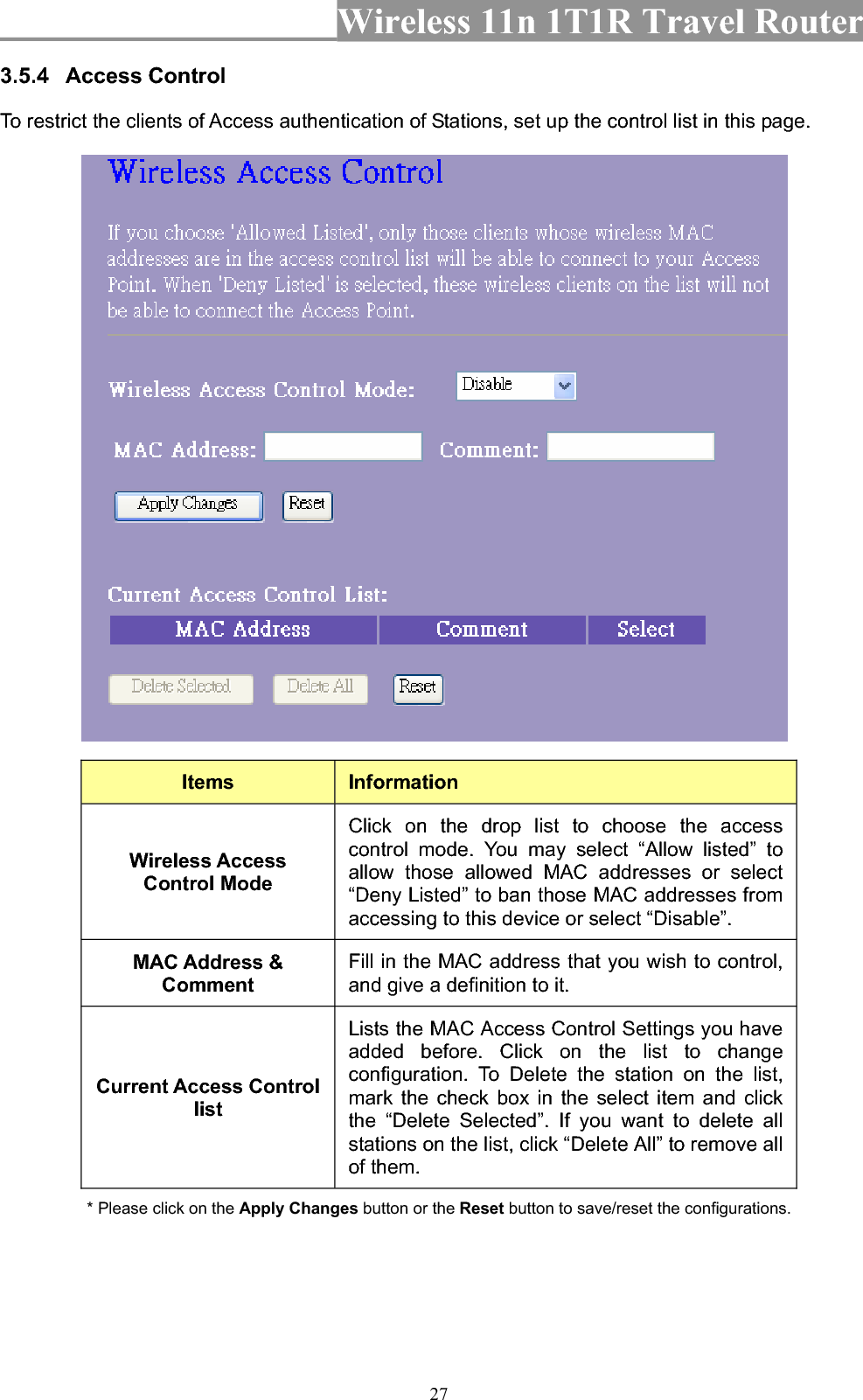 Wireless 11n 1T1R Travel Router 273.5.4 Access Control To restrict the clients of Access authentication of Stations, set up the control list in this page.   Items InformationWireless Access Control Mode Click on the drop list to choose the access control mode. You may select “Allow listed” to allow those allowed MAC addresses or select “Deny Listed” to ban those MAC addresses from accessing to this device or select “Disable”. MAC Address &amp; CommentFill in the MAC address that you wish to control, and give a definition to it. Current Access Control listLists the MAC Access Control Settings you have added before. Click on the list to change configuration. To Delete the station on the list, mark the check box in the select item and click the “Delete Selected”. If you want to delete all stations on the list, click “Delete All” to remove all of them. * Please click on the Apply Changes button or the Reset button to save/reset the configurations. 