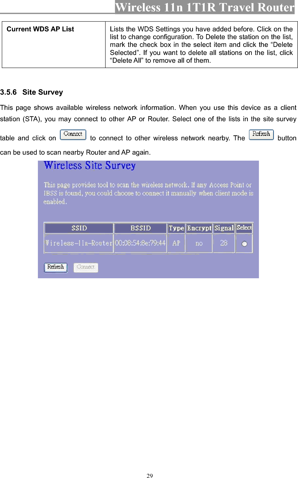 Wireless 11n 1T1R Travel Router 29Current WDS AP List  Lists the WDS Settings you have added before. Click on the list to change configuration. To Delete the station on the list, mark the check box in the select item and click the “Delete Selected”. If you want to delete all stations on the list, click “Delete All” to remove all of them. 3.5.6 Site Survey   This page shows available wireless network information. When you use this device as a client station (STA), you may connect to other AP or Router. Select one of the lists in the site survey table and click on   to connect to other wireless network nearby. The   button can be used to scan nearby Router and AP again. 