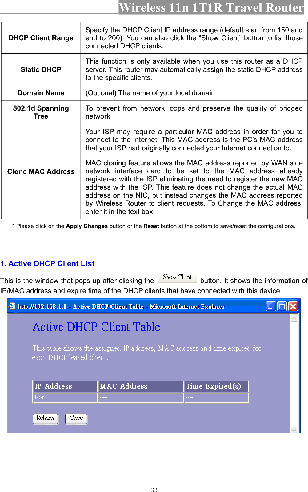 Wireless 11n 1T1R Travel Router 33DHCP Client Range Specify the DHCP Client IP address range (default start from 150 and end to 200). You can also click the “Show Client” button to list those connected DHCP clients. Static DHCP This function is only available when you use this router as a DHCP server. This router may automatically assign the static DHCP address to the specific clients.Domain Name  (Optional) The name of your local domain. 802.1d Spanning Tree To prevent from network loops and preserve the quality of bridged networkClone MAC Address Your ISP may require a particular MAC address in order for you to connect to the Internet. This MAC address is the PC’s MAC address that your ISP had originally connected your Internet connection to.   MAC cloning feature allows the MAC address reported by WAN side network interface card to be set to the MAC address already registered with the ISP eliminating the need to register the new MAC address with the ISP. This feature does not change the actual MAC address on the NIC, but instead changes the MAC address reported by Wireless Router to client requests. To Change the MAC address, enter it in the text box. * Please click on the Apply Changes button or the Reset button at the bottom to save/reset the configurations. 1. Active DHCP Client List This is the window that pops up after clicking the    button. It shows the information of IP/MAC address and expire time of the DHCP clients that have connected with this device.   