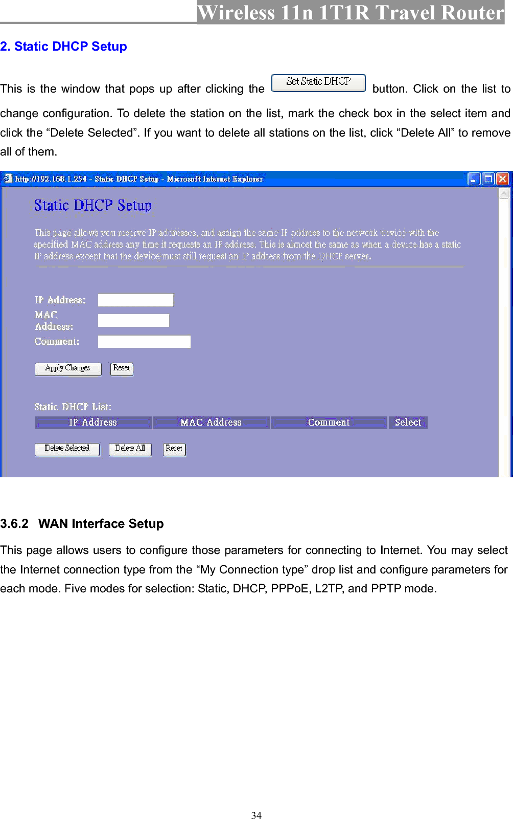 Wireless 11n 1T1R Travel Router 342. Static DHCP Setup This is the window that pops up after clicking the   button. Click on the list to change configuration. To delete the station on the list, mark the check box in the select item and click the “Delete Selected”. If you want to delete all stations on the list, click “Delete All” to remove all of them. 3.6.2 WAN Interface Setup This page allows users to configure those parameters for connecting to Internet. You may select the Internet connection type from the “My Connection type” drop list and configure parameters for each mode. Five modes for selection: Static, DHCP, PPPoE, L2TP, and PPTP mode. 