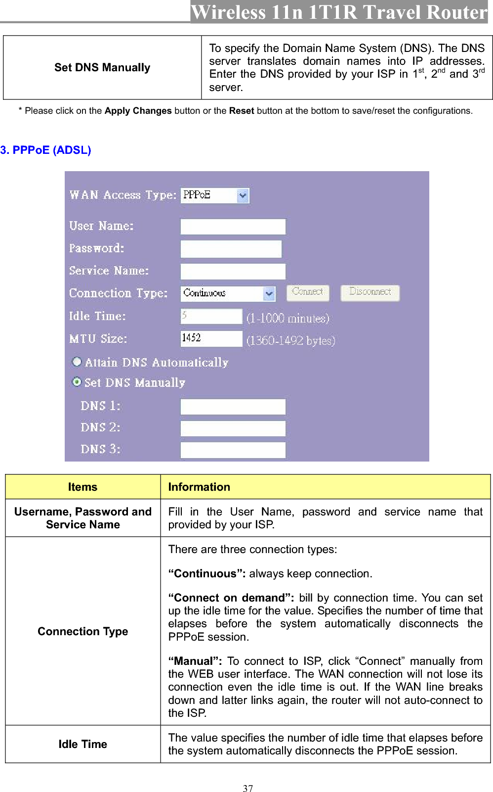 Wireless 11n 1T1R Travel Router 37Set DNS Manually To specify the Domain Name System (DNS). The DNS server translates domain names into IP addresses. Enter the DNS provided by your ISP in 1st, 2nd and 3rdserver. * Please click on the Apply Changes button or the Reset button at the bottom to save/reset the configurations.3. PPPoE (ADSL) Items InformationUsername, Password and Service Name Fill in the User Name, password and service name that provided by your ISP. Connection Type There are three connection types: “Continuous”: always keep connection. “Connect on demand”: bill by connection time. You can set up the idle time for the value. Specifies the number of time that elapses before the system automatically disconnects the PPPoE session. “Manual”: To connect to ISP, click “Connect” manually from the WEB user interface. The WAN connection will not lose its connection even the idle time is out. If the WAN line breaks down and latter links again, the router will not auto-connect to the ISP. Idle Time  The value specifies the number of idle time that elapses before the system automatically disconnects the PPPoE session. 