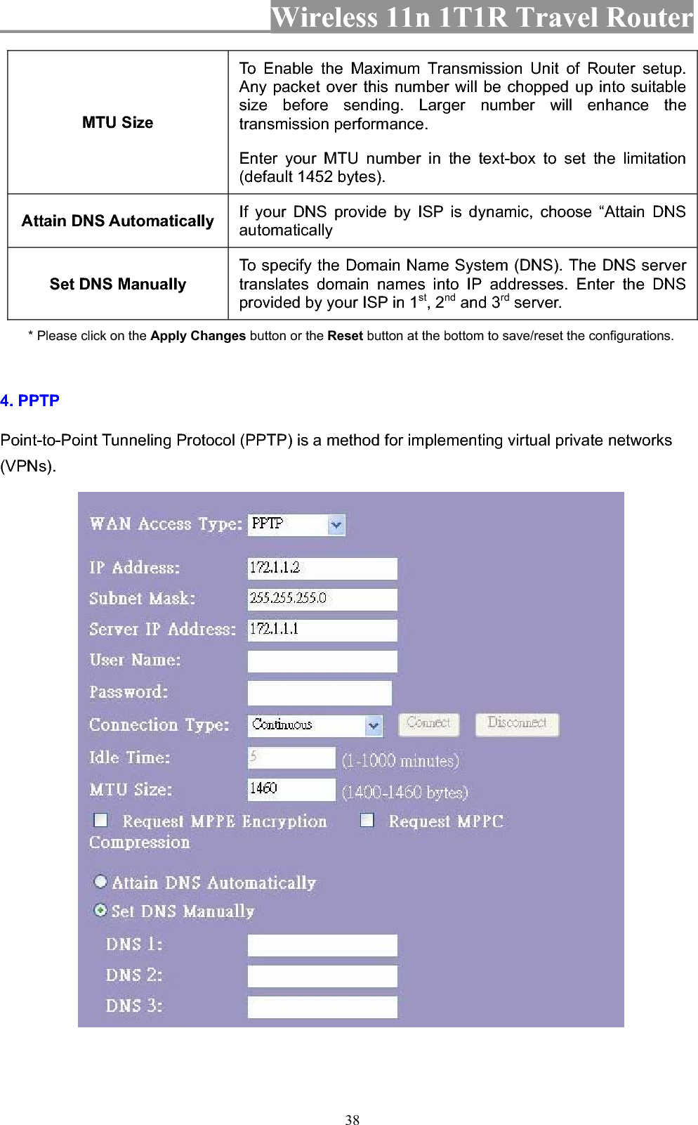 Wireless 11n 1T1R Travel Router 38MTU Size To Enable the Maximum Transmission Unit of Router setup. Any packet over this number will be chopped up into suitable size before sending. Larger number will enhance the transmission performance.   Enter your MTU number in the text-box to set the limitation (default 1452 bytes). Attain DNS Automatically  If your DNS provide by ISP is dynamic, choose “Attain DNS automaticallySet DNS Manually To specify the Domain Name System (DNS). The DNS server translates domain names into IP addresses. Enter the DNS provided by your ISP in 1st, 2nd and 3rd server. * Please click on the Apply Changes button or the Reset button at the bottom to save/reset the configurations. 4. PPTP Point-to-Point Tunneling Protocol (PPTP) is a method for implementing virtual private networks (VPNs).