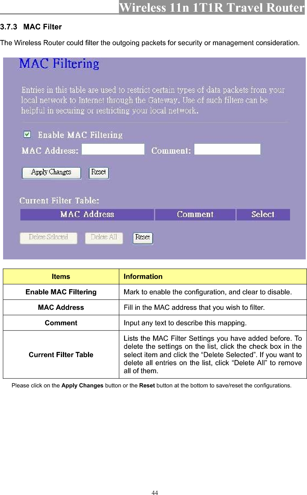 Wireless 11n 1T1R Travel Router 443.7.3 MAC Filter   The Wireless Router could filter the outgoing packets for security or management consideration. Items InformationEnable MAC Filtering  Mark to enable the configuration, and clear to disable. MAC Address  Fill in the MAC address that you wish to filter. Comment Input any text to describe this mapping. Current Filter Table Lists the MAC Filter Settings you have added before. To delete the settings on the list, click the check box in the select item and click the “Delete Selected”. If you want to delete all entries on the list, click “Delete All” to remove all of them. Please click on the Apply Changes button or the Reset button at the bottom to save/reset the configurations. 