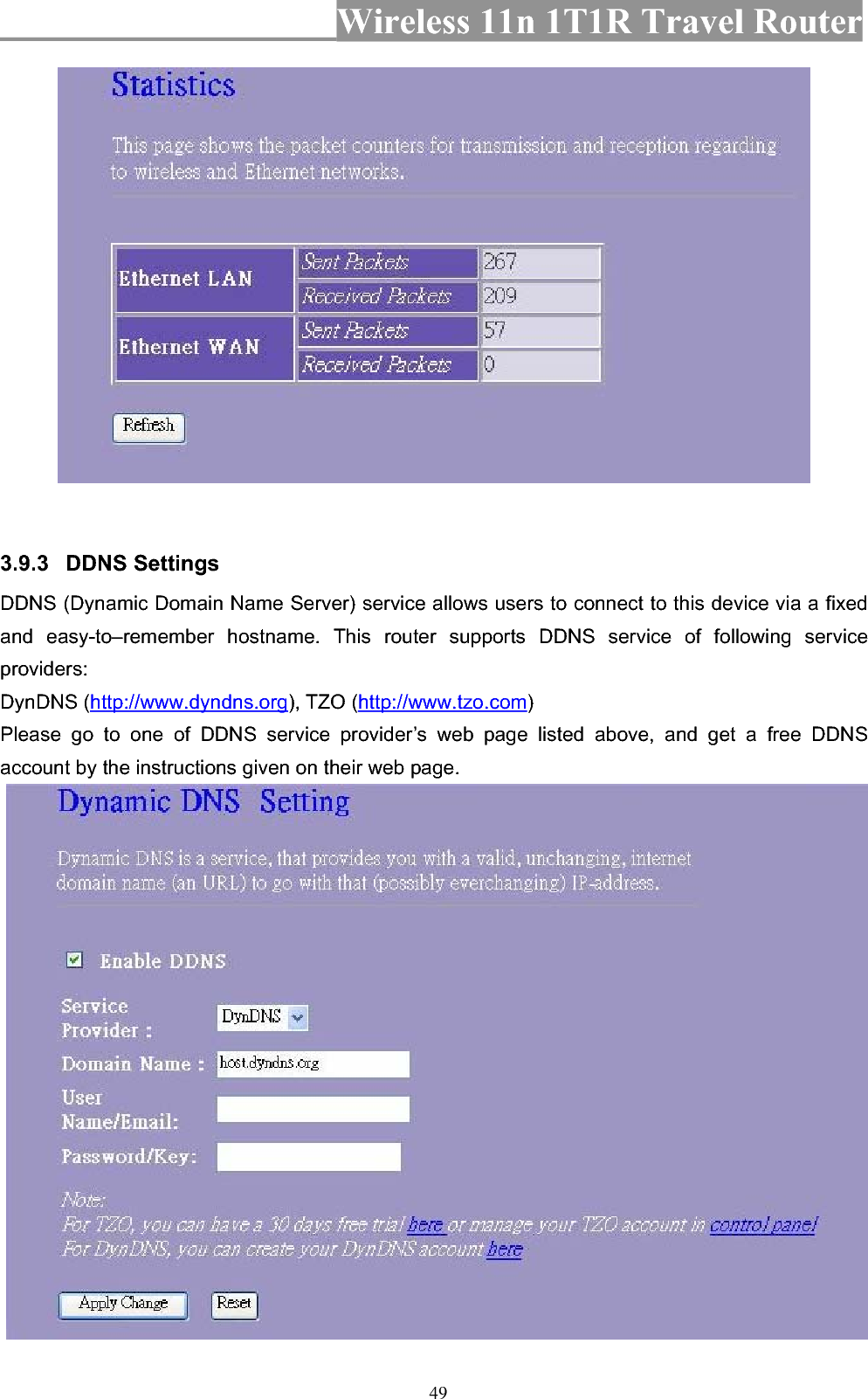 Wireless 11n 1T1R Travel Router 493.9.3 DDNS Settings   DDNS (Dynamic Domain Name Server) service allows users to connect to this device via a fixed and easy-to–remember hostname. This router supports DDNS service of following service providers:DynDNS (http://www.dyndns.org), TZO (http://www.tzo.com)Please go to one of DDNS service provider’s web page listed above, and get a free DDNS account by the instructions given on their web page. 