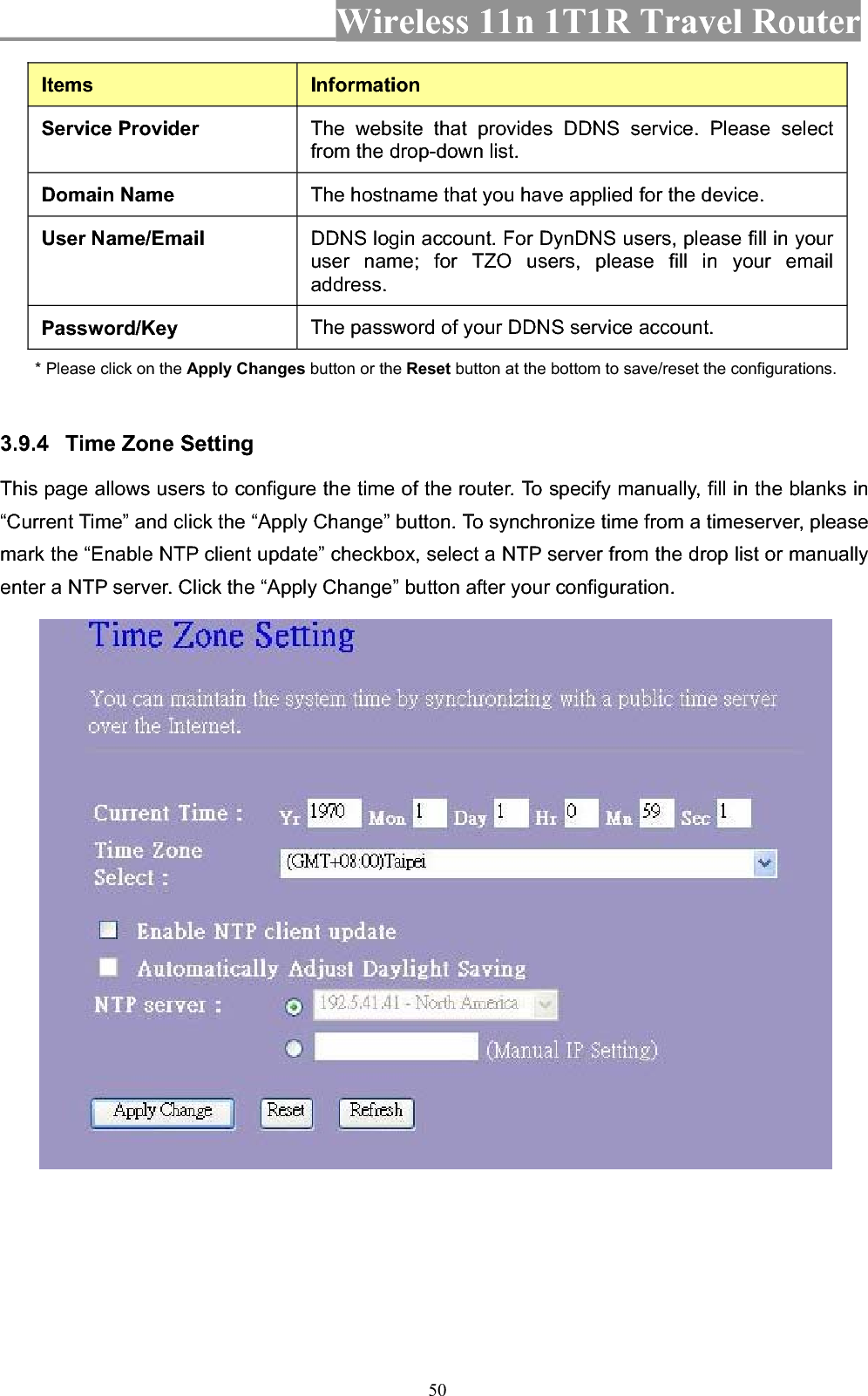 Wireless 11n 1T1R Travel Router 50Items InformationService Provider  The website that provides DDNS service. Please select from the drop-down list. Domain Name  The hostname that you have applied for the device.User Name/Email  DDNS login account. For DynDNS users, please fill in your user name; for TZO users, please fill in your email address.Password/Key  The password of your DDNS service account. * Please click on the Apply Changes button or the Reset button at the bottom to save/reset the configurations. 3.9.4 Time Zone Setting   This page allows users to configure the time of the router. To specify manually, fill in the blanks in “Current Time” and click the “Apply Change” button. To synchronize time from a timeserver, please mark the “Enable NTP client update” checkbox, select a NTP server from the drop list or manually enter a NTP server. Click the “Apply Change” button after your configuration. 