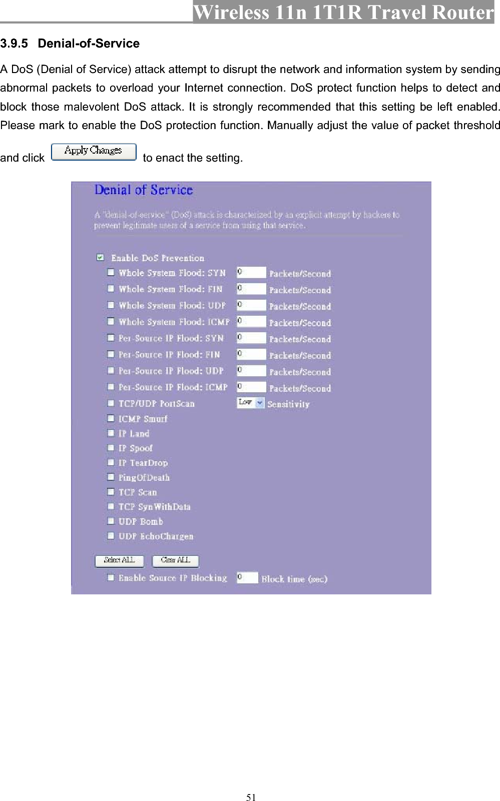 Wireless 11n 1T1R Travel Router 513.9.5 Denial-of-ServiceA DoS (Denial of Service) attack attempt to disrupt the network and information system by sending abnormal packets to overload your Internet connection. DoS protect function helps to detect and block those malevolent DoS attack. It is strongly recommended that this setting be left enabled. Please mark to enable the DoS protection function. Manually adjust the value of packet threshold and click    to enact the setting. 