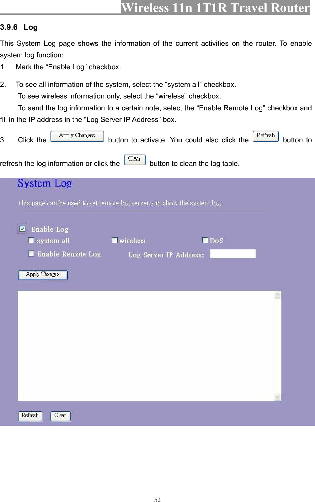 Wireless 11n 1T1R Travel Router 523.9.6 LogThis System Log page shows the information of the current activities on the router. To enable system log function: 1.  Mark the “Enable Log” checkbox. 2.  To see all information of the system, select the “system all” checkbox.   To see wireless information only, select the “wireless” checkbox. To send the log information to a certain note, select the “Enable Remote Log” checkbox and fill in the IP address in the “Log Server IP Address” box. 3. Click the   button to activate. You could also click the   button to refresh the log information or click the    button to clean the log table. 