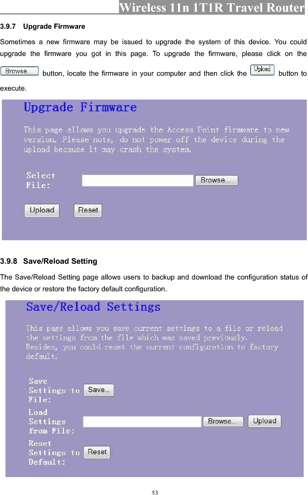 Wireless 11n 1T1R Travel Router 533.9.7 Upgrade Firmware Sometimes a new firmware may be issued to upgrade the system of this device. You could upgrade the firmware you got in this page. To upgrade the firmware, please click on the  button, locate the firmware in your computer and then click the   button to execute.3.9.8 Save/Reload Setting   The Save/Reload Setting page allows users to backup and download the configuration status of the device or restore the factory default configuration. 