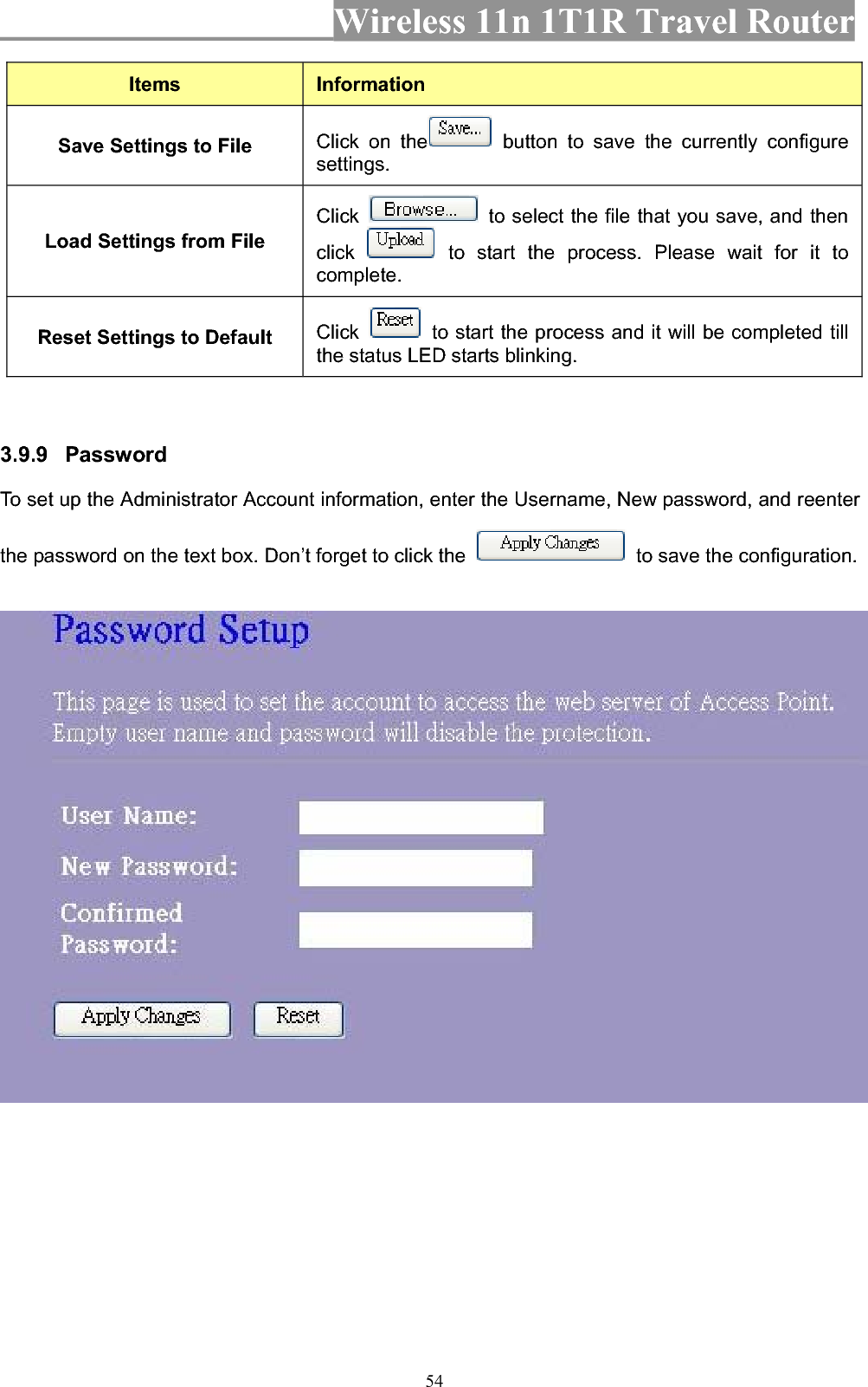 Wireless 11n 1T1R Travel Router 54Items InformationSave Settings to File  Click on the  button to save the currently configure settings.Load Settings from File Click   to select the file that you save, and then click  to start the process. Please wait for it to complete.Reset Settings to Default  Click   to start the process and it will be completed till the status LED starts blinking. 3.9.9 Password  To set up the Administrator Account information, enter the Username, New password, and reenter the password on the text box. Don’t forget to click the    to save the configuration. 
