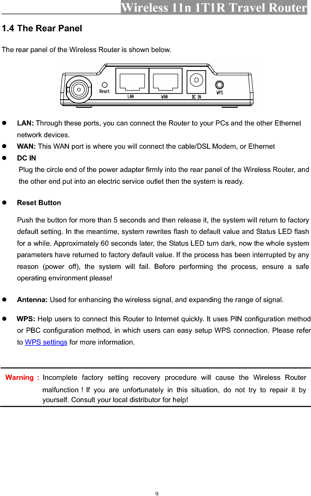 Wireless 11n 1T1R Travel Router 91.4 The Rear Panel The rear panel of the Wireless Router is shown below. zLAN: Through these ports, you can connect the Router to your PCs and the other Ethernet network devices.   zWAN: This WAN port is where you will connect the cable/DSL Modem, or Ethernet zDC IN Plug the circle end of the power adapter firmly into the rear panel of the Wireless Router, and the other end put into an electric service outlet then the system is ready. zReset Button Push the button for more than 5 seconds and then release it, the system will return to factory default setting. In the meantime, system rewrites flash to default value and Status LED flash for a while. Approximately 60 seconds later, the Status LED turn dark, now the whole system parameters have returned to factory default value. If the process has been interrupted by any reason (power off), the system will fail. Before performing the process, ensure a safe operating environment please! zAntenna: Used for enhancing the wireless signal, and expanding the range of signal.z WPS: Help users to connect this Router to Internet quickly. It uses PIN configuration method or PBC configuration method, in which users can easy setup WPS connection. Please refer to WPS settings for more information. Warning᧶Incomplete factory setting recovery procedure will cause the Wireless Router malfunction᧝If you are unfortunately in this situation, do not try to repair it by yourself. Consult your local distributor for help! 