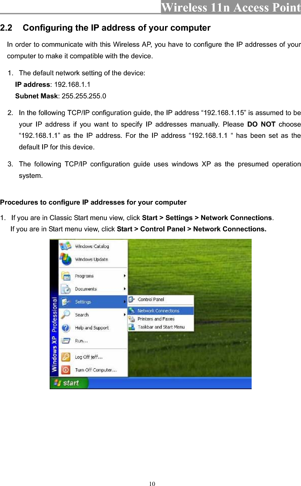 Wireless 11n Access Point 102.2 Configuring the IP address of your computer In order to communicate with this Wireless AP, you have to configure the IP addresses of your computer to make it compatible with the device.   1.  The default network setting of the device: IP address: 192.168.1.1 Subnet Mask: 255.255.255.0 2.  In the following TCP/IP configuration guide, the IP address “192.168.1.15” is assumed to be your IP address if you want to specify IP addresses manually. Please DO NOT choose “192.168.1.1” as the IP address. For the IP address “192.168.1.1 “ has been set as the default IP for this device.   3.  The following TCP/IP configuration guide uses windows XP as the presumed operation system. Procedures to configure IP addresses for your computer 1.  If you are in Classic Start menu view, click Start &gt; Settings &gt; Network Connections.If you are in Start menu view, click Start &gt; Control Panel &gt; Network Connections.