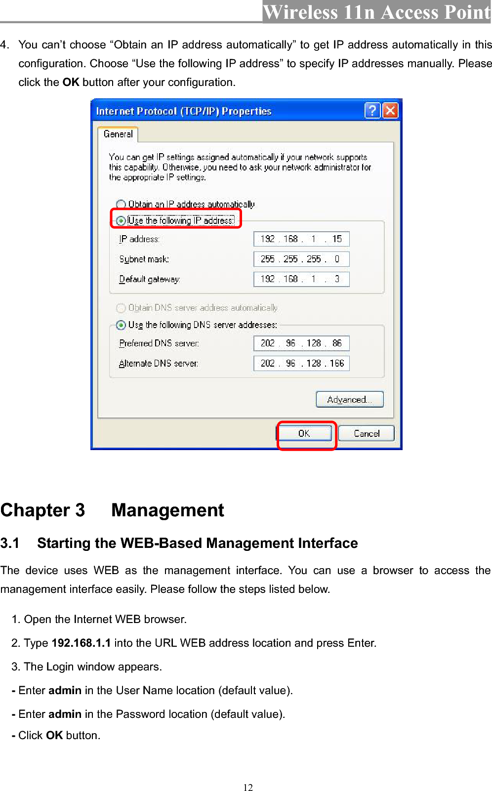 Wireless 11n Access Point 124.  You can’t choose “Obtain an IP address automatically” to get IP address automatically in this configuration. Choose “Use the following IP address” to specify IP addresses manually. Please click the OK button after your configuration. Chapter 3  Management 3.1 Starting the WEB-Based Management Interface The device uses WEB as the management interface. You can use a browser to access the management interface easily. Please follow the steps listed below. 1. Open the Internet WEB browser. 2. Type 192.168.1.1 into the URL WEB address location and press Enter. 3. The Login window appears. - Enter admin in the User Name location (default value). - Enter admin in the Password location (default value). -Click OK button. 