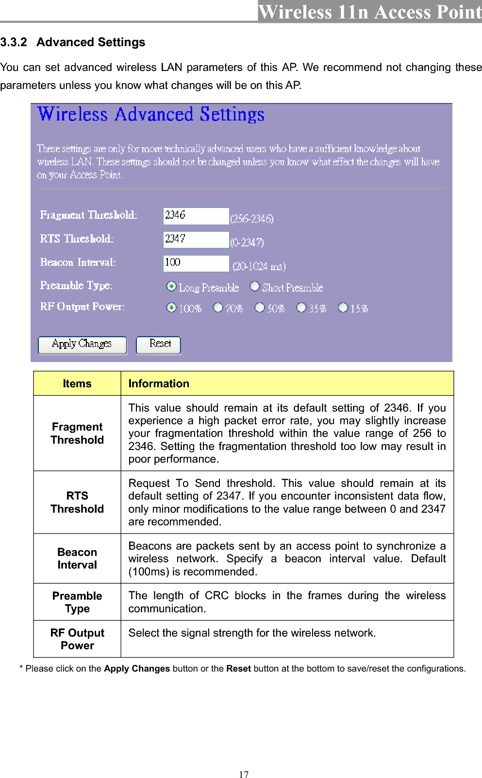 Wireless 11n Access Point 173.3.2 Advanced Settings You can set advanced wireless LAN parameters of this AP. We recommend not changing these parameters unless you know what changes will be on this AP. Items InformationFragmentThresholdThis value should remain at its default setting of 2346. If you experience a high packet error rate, you may slightly increase your fragmentation threshold within the value range of 256 to 2346. Setting the fragmentation threshold too low may result in poor performance.   RTSThresholdRequest To Send threshold. This value should remain at its default setting of 2347. If you encounter inconsistent data flow, only minor modifications to the value range between 0 and 2347 are recommended.   BeaconIntervalBeacons are packets sent by an access point to synchronize a wireless network. Specify a beacon interval value. Default (100ms) is recommended.   PreambleType The length of CRC blocks in the frames during the wireless communication.RF Output Power Select the signal strength for the wireless network. * Please click on the Apply Changes button or the Reset button at the bottom to save/reset the configurations. 