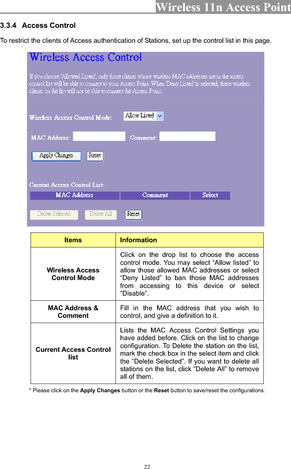 Wireless 11n Access Point 223.3.4 Access Control To restrict the clients of Access authentication of Stations, set up the control list in this page.   Items InformationWireless Access Control Mode Click on the drop list to choose the access control mode. You may select “Allow listed” to allow those allowed MAC addresses or select “Deny Listed” to ban those MAC addresses from accessing to this device or select “Disable”.MAC Address &amp; CommentFill in the MAC address that you wish to control, and give a definition to it. Current Access Control listLists the MAC Access Control Settings you have added before. Click on the list to change configuration. To Delete the station on the list, mark the check box in the select item and click the “Delete Selected”. If you want to delete all stations on the list, click “Delete All” to remove all of them. * Please click on the Apply Changes button or the Reset button to save/reset the configurations. 