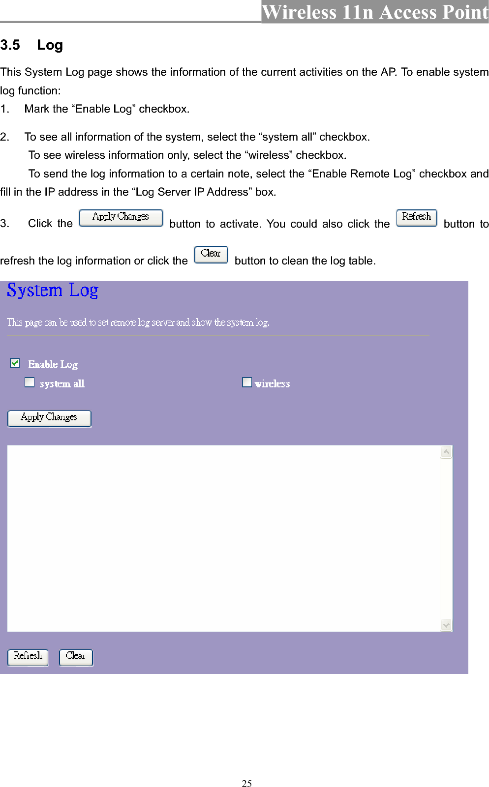 Wireless 11n Access Point 253.5 LogThis System Log page shows the information of the current activities on the AP. To enable system log function: 1.  Mark the “Enable Log” checkbox. 2.  To see all information of the system, select the “system all” checkbox.   To see wireless information only, select the “wireless” checkbox. To send the log information to a certain note, select the “Enable Remote Log” checkbox and fill in the IP address in the “Log Server IP Address” box. 3. Click the   button to activate. You could also click the   button to refresh the log information or click the    button to clean the log table. 