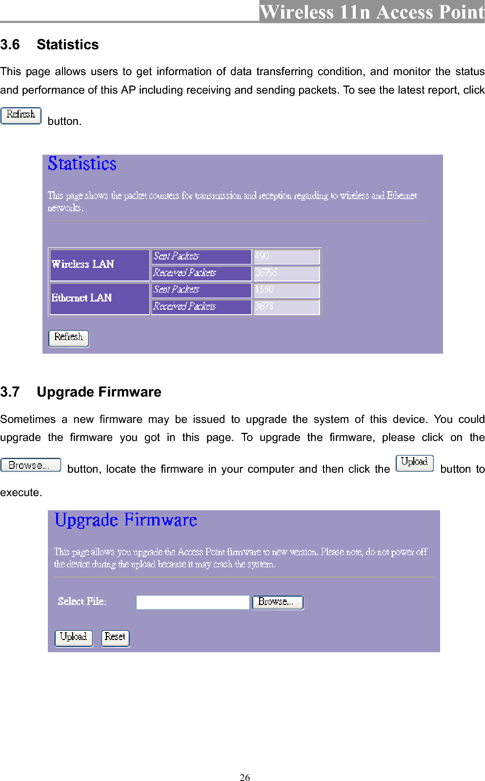 Wireless 11n Access Point 263.6 Statistics This page allows users to get information of data transferring condition, and monitor the status and performance of this AP including receiving and sending packets. To see the latest report, click  button. 3.7 Upgrade Firmware Sometimes a new firmware may be issued to upgrade the system of this device. You could upgrade the firmware you got in this page. To upgrade the firmware, please click on the  button, locate the firmware in your computer and then click the   button to execute.