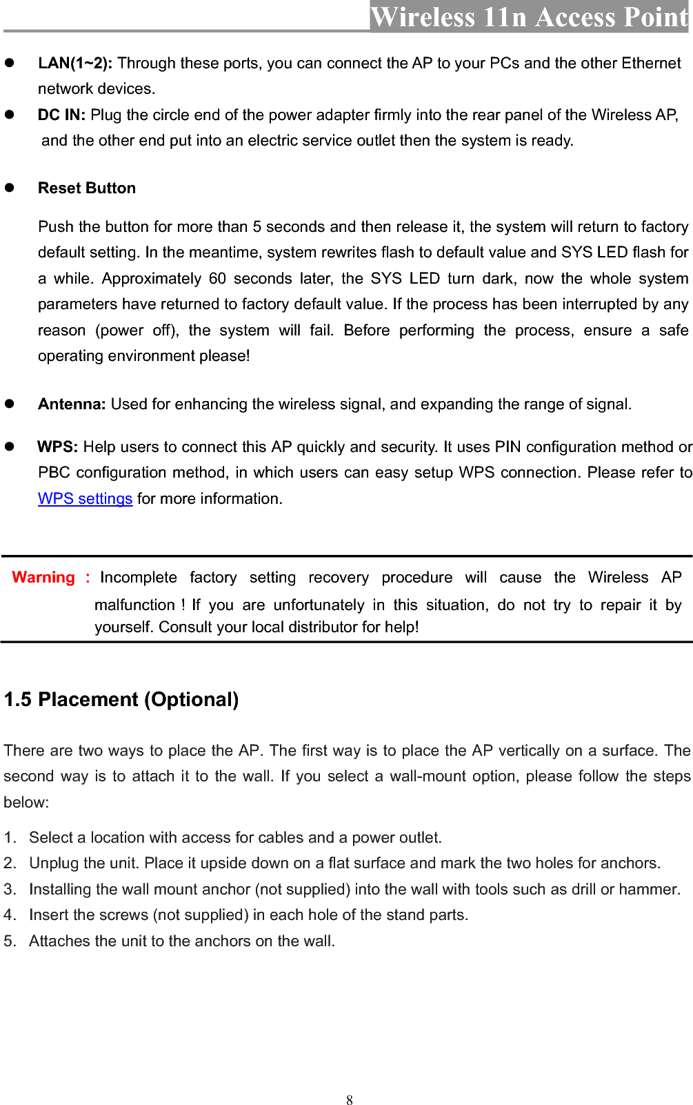 Wireless 11n Access Point 8zLAN(1~2): Through these ports, you can connect the AP to your PCs and the other Ethernet network devices.   zDC IN: Plug the circle end of the power adapter firmly into the rear panel of the Wireless AP, and the other end put into an electric service outlet then the system is ready. zReset Button Push the button for more than 5 seconds and then release it, the system will return to factory default setting. In the meantime, system rewrites flash to default value and SYS LED flash for a while. Approximately 60 seconds later, the SYS LED turn dark, now the whole system parameters have returned to factory default value. If the process has been interrupted by any reason (power off), the system will fail. Before performing the process, ensure a safe operating environment please! zAntenna: Used for enhancing the wireless signal, and expanding the range of signal.z WPS: Help users to connect this AP quickly and security. It uses PIN configuration method or PBC configuration method, in which users can easy setup WPS connection. Please refer to WPS settings for more information. Warning᧶Incomplete factory setting recovery procedure will cause the Wireless AP malfunction᧝If you are unfortunately in this situation, do not try to repair it by yourself. Consult your local distributor for help! 1.5 Placement (Optional) There are two ways to place the AP. The first way is to place the AP vertically on a surface. The second way is to attach it to the wall. If you select a wall-mount option, please follow the steps below:1.   Select a location with access for cables and a power outlet. 2.   Unplug the unit. Place it upside down on a flat surface and mark the two holes for anchors. 3.   Installing the wall mount anchor (not supplied) into the wall with tools such as drill or hammer. 4.   Insert the screws (not supplied) in each hole of the stand parts. 5.   Attaches the unit to the anchors on the wall. 