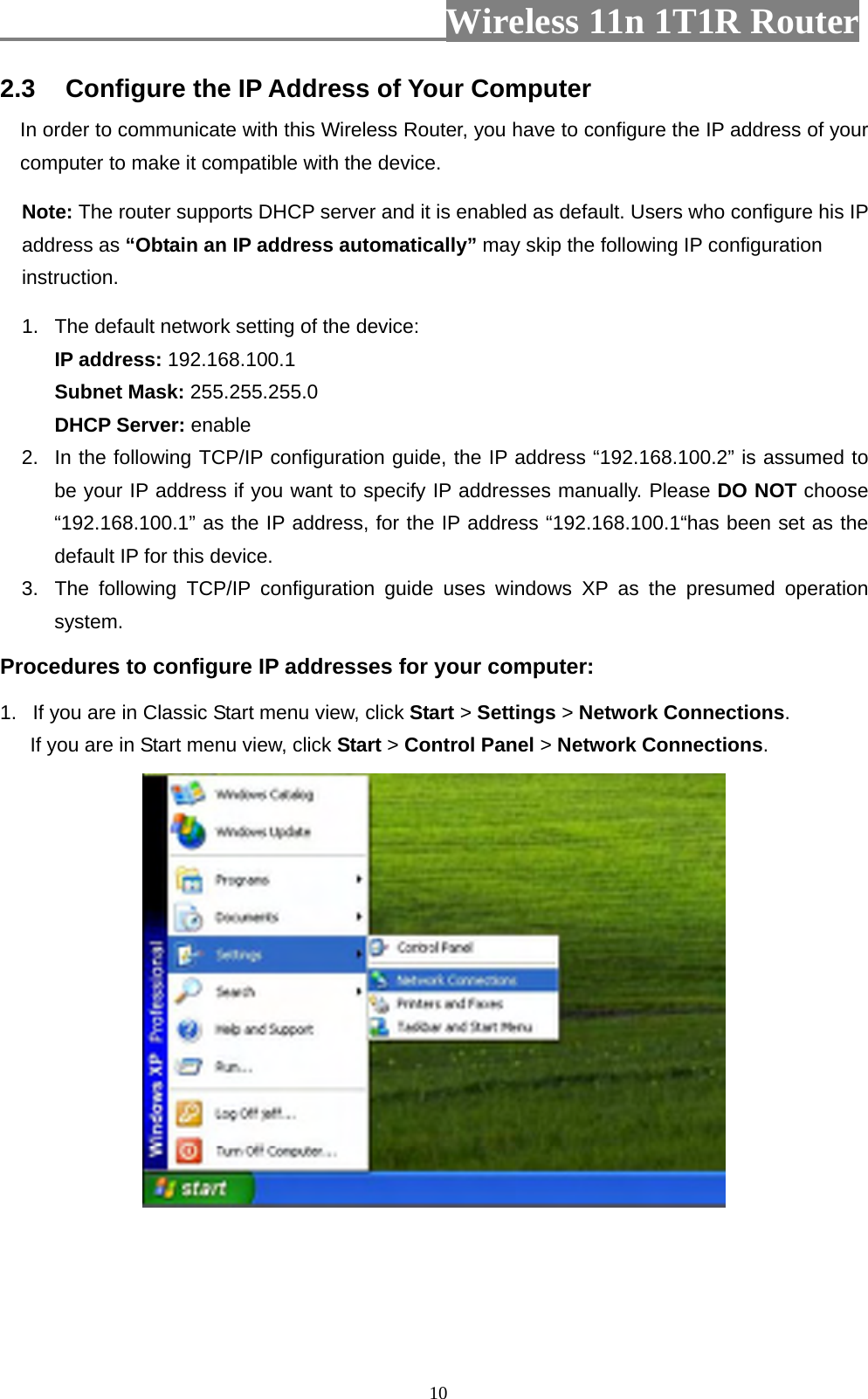                         Wireless 11n 1T1R Router   102.3  Configure the IP Address of Your Computer In order to communicate with this Wireless Router, you have to configure the IP address of your computer to make it compatible with the device.   Note: The router supports DHCP server and it is enabled as default. Users who configure his IP address as “Obtain an IP address automatically” may skip the following IP configuration instruction.   1.  The default network setting of the device:  IP address: 192.168.100.1  Subnet Mask: 255.255.255.0  DHCP Server: enable 2.  In the following TCP/IP configuration guide, the IP address “192.168.100.2” is assumed to be your IP address if you want to specify IP addresses manually. Please DO NOT choose “192.168.100.1” as the IP address, for the IP address “192.168.100.1“has been set as the default IP for this device.   3.  The following TCP/IP configuration guide uses windows XP as the presumed operation system. Procedures to configure IP addresses for your computer: 1.  If you are in Classic Start menu view, click Start &gt; Settings &gt; Network Connections.  If you are in Start menu view, click Start &gt; Control Panel &gt; Network Connections.  