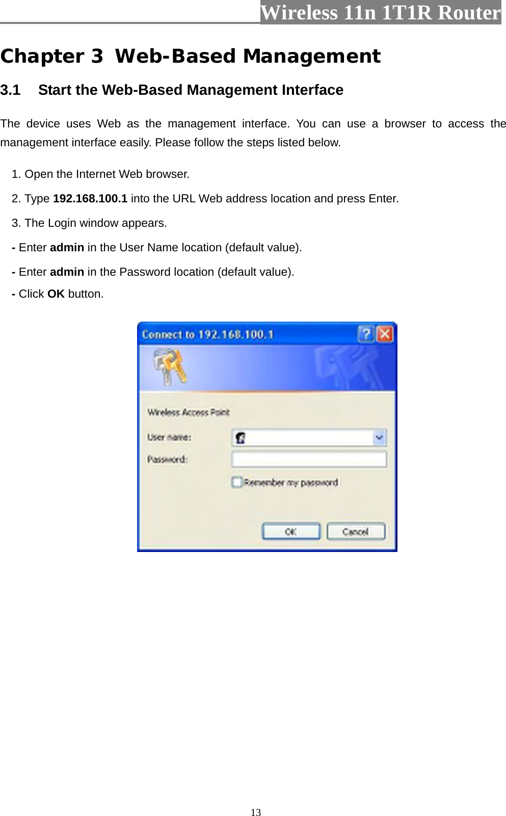                         Wireless 11n 1T1R Router   13Chapter 3 Web-Based Management 3.1  Start the Web-Based Management Interface The device uses Web as the management interface. You can use a browser to access the management interface easily. Please follow the steps listed below. 1. Open the Internet Web browser. 2. Type 192.168.100.1 into the URL Web address location and press Enter. 3. The Login window appears. - Enter admin in the User Name location (default value). - Enter admin in the Password location (default value). - Click OK button.  