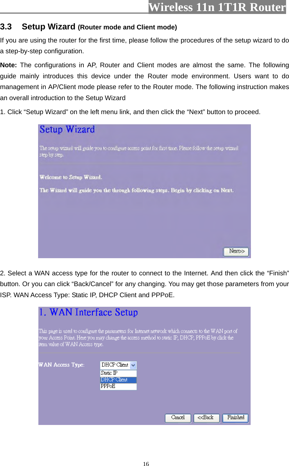                         Wireless 11n 1T1R Router   163.3  Setup Wizard (Router mode and Client mode) If you are using the router for the first time, please follow the procedures of the setup wizard to do a step-by-step configuration. Note: The configurations in AP, Router and Client modes are almost the same. The following guide mainly introduces this device under the Router mode environment. Users want to do management in AP/Client mode please refer to the Router mode. The following instruction makes an overall introduction to the Setup Wizard 1. Click “Setup Wizard” on the left menu link, and then click the “Next” button to proceed.  2. Select a WAN access type for the router to connect to the Internet. And then click the “Finish” button. Or you can click “Back/Cancel” for any changing. You may get those parameters from your ISP. WAN Access Type: Static IP, DHCP Client and PPPoE.  