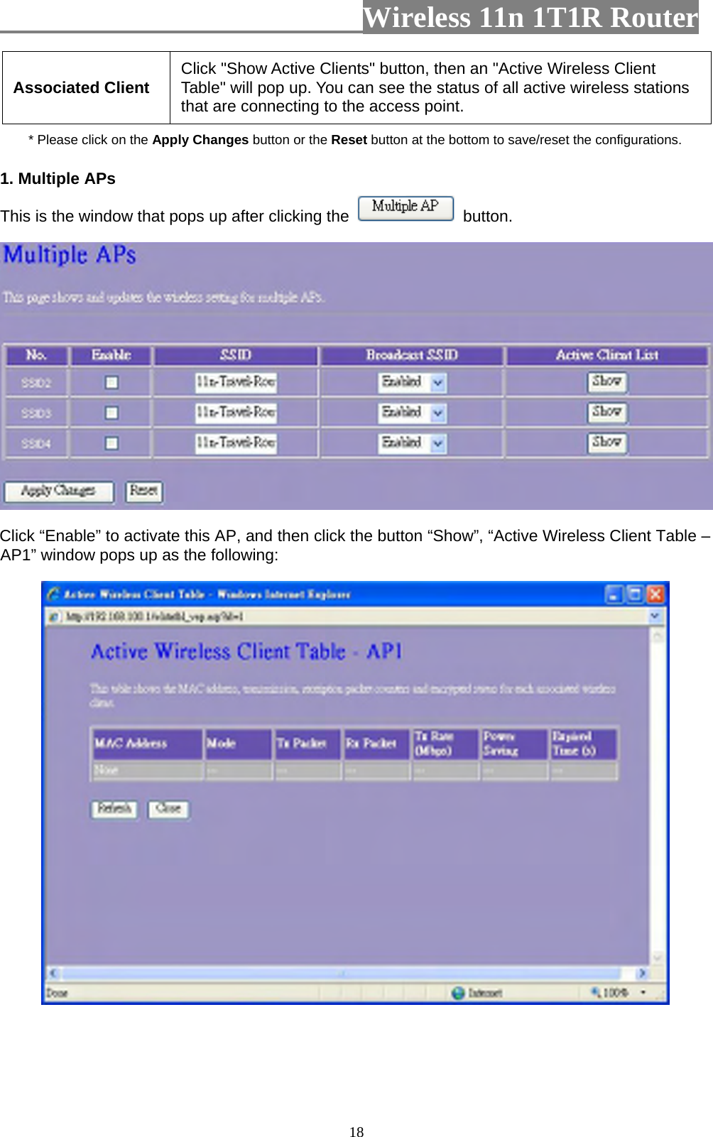                         Wireless 11n 1T1R Router   18Associated Client  Click &quot;Show Active Clients&quot; button, then an &quot;Active Wireless Client Table&quot; will pop up. You can see the status of all active wireless stations that are connecting to the access point. * Please click on the Apply Changes button or the Reset button at the bottom to save/reset the configurations. 1. Multiple APs   This is the window that pops up after clicking the   button.  Click “Enable” to activate this AP, and then click the button “Show”, “Active Wireless Client Table – AP1” window pops up as the following:  