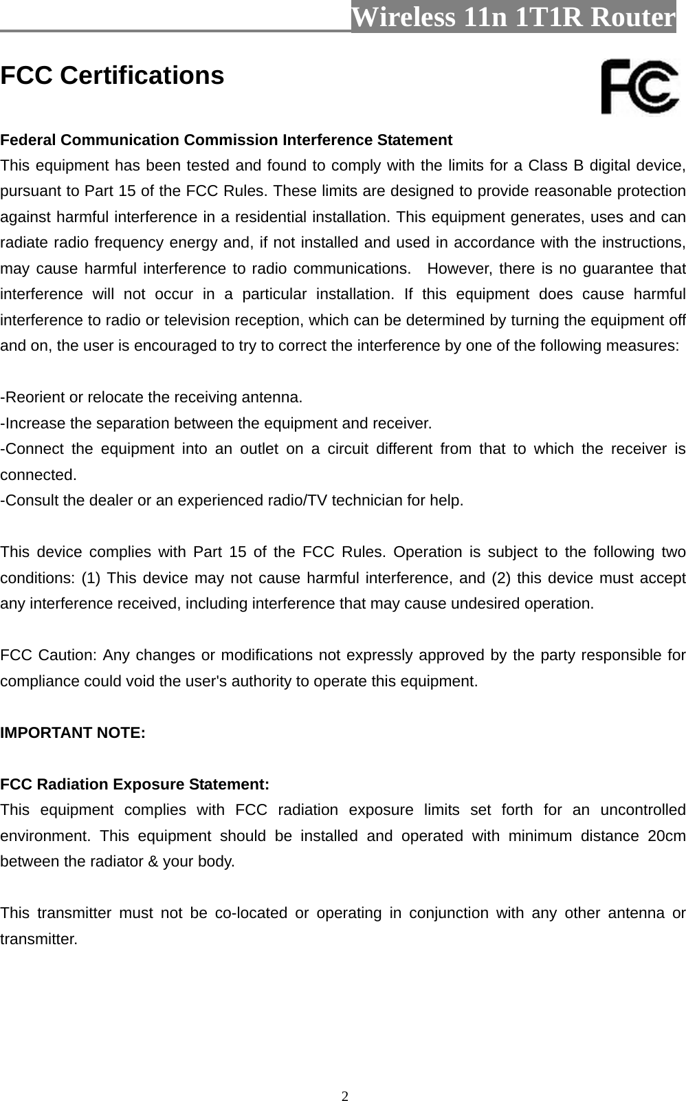                         Wireless 11n 1T1R Router   2FCC Certifications  Federal Communication Commission Interference Statement This equipment has been tested and found to comply with the limits for a Class B digital device, pursuant to Part 15 of the FCC Rules. These limits are designed to provide reasonable protection against harmful interference in a residential installation. This equipment generates, uses and can radiate radio frequency energy and, if not installed and used in accordance with the instructions, may cause harmful interference to radio communications.  However, there is no guarantee that interference will not occur in a particular installation. If this equipment does cause harmful interference to radio or television reception, which can be determined by turning the equipment off and on, the user is encouraged to try to correct the interference by one of the following measures:  -Reorient or relocate the receiving antenna. -Increase the separation between the equipment and receiver. -Connect the equipment into an outlet on a circuit different from that to which the receiver is connected. -Consult the dealer or an experienced radio/TV technician for help.  This device complies with Part 15 of the FCC Rules. Operation is subject to the following two conditions: (1) This device may not cause harmful interference, and (2) this device must accept any interference received, including interference that may cause undesired operation.  FCC Caution: Any changes or modifications not expressly approved by the party responsible for compliance could void the user&apos;s authority to operate this equipment.  IMPORTANT NOTE:  FCC Radiation Exposure Statement: This equipment complies with FCC radiation exposure limits set forth for an uncontrolled environment. This equipment should be installed and operated with minimum distance 20cm between the radiator &amp; your body.  This transmitter must not be co-located or operating in conjunction with any other antenna or transmitter.    